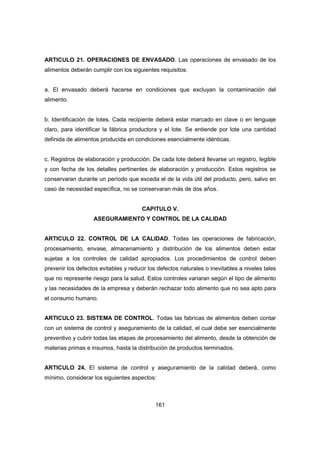 161
ARTICULO 21. OPERACIONES DE ENVASADO. Las operaciones de envasado de los
alimentos deberán cumplir con los siguientes requisitos:
a. El envasado deberá hacerse en condiciones que excluyan la contaminación del
alimento.
b. Identificación de lotes. Cada recipiente deberá estar marcado en clave o en lenguaje
claro, para identificar la fábrica productora y el lote. Se entiende por lote una cantidad
definida de alimentos producida en condiciones esencialmente idénticas.
c. Registros de elaboración y producción. De cada lote deberá llevarse un registro, legible
y con fecha de los detalles pertinentes de elaboración y producción. Estos registros se
conservaran durante un período que exceda el de la vida útil del producto, pero, salvo en
caso de necesidad específica, no se conservaran más de dos años.
CAPITULO V.
ASEGURAMIENTO Y CONTROL DE LA CALIDAD
ARTICULO 22. CONTROL DE LA CALIDAD. Todas las operaciones de fabricación,
procesamiento, envase, almacenamiento y distribución de los alimentos deben estar
sujetas a los controles de calidad apropiados. Los procedimientos de control deben
prevenir los defectos evitables y reducir los defectos naturales o inevitables a niveles tales
que no represente riesgo para la salud. Estos controles variaran según el tipo de alimento
y las necesidades de la empresa y deberán rechazar todo alimento que no sea apto para
el consumo humano.
ARTICULO 23. SISTEMA DE CONTROL. Todas las fabricas de alimentos deben contar
con un sistema de control y aseguramiento de la calidad, el cual debe ser esencialmente
preventivo y cubrir todas las etapas de procesamiento del alimento, desde la obtención de
materias primas e insumos, hasta la distribución de productos terminados.
ARTICULO 24. El sistema de control y aseguramiento de la calidad deberá, como
mínimo, considerar los siguientes aspectos:
 