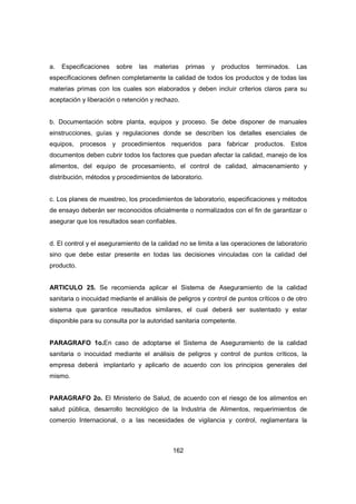 162
a. Especificaciones sobre las materias primas y productos terminados. Las
especificaciones definen completamente la calidad de todos los productos y de todas las
materias primas con los cuales son elaborados y deben incluir criterios claros para su
aceptación y liberación o retención y rechazo.
b. Documentación sobre planta, equipos y proceso. Se debe disponer de manuales
einstrucciones, guías y regulaciones donde se describen los detalles esenciales de
equipos, procesos y procedimientos requeridos para fabricar productos. Estos
documentos deben cubrir todos los factores que puedan afectar la calidad, manejo de los
alimentos, del equipo de procesamiento, el control de calidad, almacenamiento y
distribución, métodos y procedimientos de laboratorio.
c. Los planes de muestreo, los procedimientos de laboratorio, especificaciones y métodos
de ensayo deberán ser reconocidos oficialmente o normalizados con el fin de garantizar o
asegurar que los resultados sean confiables.
d. El control y el aseguramiento de la calidad no se limita a las operaciones de laboratorio
sino que debe estar presente en todas las decisiones vinculadas con la calidad del
producto.
ARTICULO 25. Se recomienda aplicar el Sistema de Aseguramiento de la calidad
sanitaria o inocuidad mediante el análisis de peligros y control de puntos críticos o de otro
sistema que garantice resultados similares, el cual deberá ser sustentado y estar
disponible para su consulta por la autoridad sanitaria competente.
PARAGRAFO 1o.En caso de adoptarse el Sistema de Aseguramiento de la calidad
sanitaria o inocuidad mediante el análisis de peligros y control de puntos críticos, la
empresa deberá implantarlo y aplicarlo de acuerdo con los principios generales del
mismo.
PARAGRAFO 2o. El Ministerio de Salud, de acuerdo con el riesgo de los alimentos en
salud pública, desarrollo tecnológico de la Industria de Alimentos, requerimientos de
comercio Internacional, o a las necesidades de vigilancia y control, reglamentara la
 