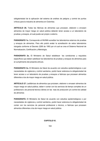 163
obligatoriedad de la aplicación del sistema de análisis de peligros y control de puntos
críticos para la industria de alimentos en Colombia.
ARTICULO 26. Todas las fábricas de alimentos que procesen, elaboren o envasen
alimentos de mayor riesgo en salud pública deberán tener acceso a un laboratorio de
pruebas y ensayos, el cual puede ser propio o externo.
PARAGRAFO 1o. Corresponde al INVIMA acreditar los laboratorios externos de pruebas
y ensayos de alimentos. Para ello podrá avalar la acreditación de estos laboratorios
otorgada conforme al Decreto 2269 de 1993 por el cual se crea el Sistema Nacional de
Normalización, Certificación y Metrología.
PARAGRAFO 2o. El Ministerio de Salud establecer las condiciones y requisitos
específicos que deben satisfacer los laboratorios de pruebas y ensayos de alimentos para
el cumplimiento del presente artículo.
PARAGRAFO 3o. El Ministerio de Salud de acuerdo con estudios epidemiológicos o por
necesidades de vigilancia y control sanitarios, podrá hacer extensiva la obligatoriedad de
tener acceso a un laboratorio de pruebas y ensayos a fabricas que procesen alimentos
diferentes a los de mayor riesgo en salud pública.
ARTICULO 27. Lasfábricas de alimentos que procesen, elaboren o envasen alimentos de
mayor riesgo en salud pública, deber n contar con los servicios de tiempo completo de un
profesional o de personal técnico idóneo en las reas de producción y/o control de calidad
de alimentos
PARAGRAFO. El Ministerio de Salud de acuerdo con estudios epidemiológicos o por
necesidades de vigilancia y control sanitarios, podrá hacer extensiva la obligatoriedad de
contar con los servicios de personal profesional o técnico, a fabricas que procesen
alimentos diferentes a los de mayor riesgo en salud pública.
CAPITULO VI.
 