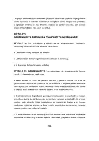 165
Las plagas entendidas como artrópodos y roedores deberán ser objeto de un programa de
control específico, el cual debe involucrar un concepto de control integral, esto apelando a
la aplicación armónica de las diferentes medidas de control conocidas, con especial
énfasis en las radicales y de orden preventivo.
CAPITULO VII.
ALMACENAMIENTO, DISTRIBUCION, TRANSPORTE Y COMERCIALIZACION
ARTICULO 30. Las operaciones y condiciones de almacenamiento, distribución,
transporte y comercialización de alimentos deben evitar:
a. La contaminación y alteración del alimento
b. La Proliferación de microorganismos indeseables en el alimento; y
c. El deterioro o daño del envase o embalaje
ARTICULO 31. ALMACENAMIENTO. Las operaciones de almacenamiento deberán
cumplir con las siguientes condiciones:
a. Debe llevarse un control de primeras entradas y primeras salidas con el fin de
garantizar la rotación de los productos. Es necesario que la empresa periódicamente de
salida a productos y materiales inútiles, obsoletos o fuera de especificaciones para facilitar
la limpieza de las instalaciones y eliminar posibles focos de contaminación.
b. El almacenamiento de productos que requieren refrigeración o congelación se realizar
teniendo en cuenta las condiciones de temperatura, humedad y circulación del aire que
requiera cada alimento. Estas instalaciones se mantendrán limpias y en buenas
condiciones higiénicas, además, se llevar a cabo un control de temperatura y humedad
que asegure la conservación del producto.
c. El almacenamiento de los insumos y productos terminados se realizara de manera que
se minimice su deterioro y se eviten aquellas condiciones que puedan afectar la higiene,
 