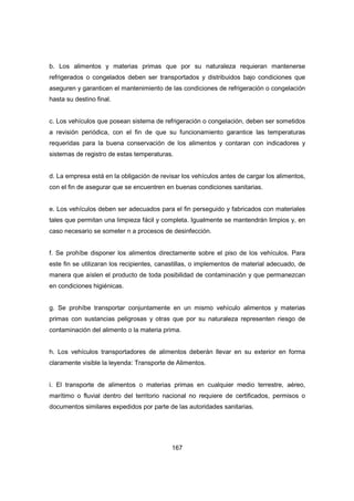 167
b. Los alimentos y materias primas que por su naturaleza requieran mantenerse
refrigerados o congelados deben ser transportados y distribuidos bajo condiciones que
aseguren y garanticen el mantenimiento de las condiciones de refrigeración o congelación
hasta su destino final.
c. Los vehículos que posean sistema de refrigeración o congelación, deben ser sometidos
a revisión periódica, con el fin de que su funcionamiento garantice las temperaturas
requeridas para la buena conservación de los alimentos y contaran con indicadores y
sistemas de registro de estas temperaturas.
d. La empresa está en la obligación de revisar los vehículos antes de cargar los alimentos,
con el fin de asegurar que se encuentren en buenas condiciones sanitarias.
e. Los vehículos deben ser adecuados para el fin perseguido y fabricados con materiales
tales que permitan una limpieza fácil y completa. Igualmente se mantendrán limpios y, en
caso necesario se someter n a procesos de desinfección.
f. Se prohíbe disponer los alimentos directamente sobre el piso de los vehículos. Para
este fin se utilizaran los recipientes, canastillas, o implementos de material adecuado, de
manera que aíslen el producto de toda posibilidad de contaminación y que permanezcan
en condiciones higiénicas.
g. Se prohíbe transportar conjuntamente en un mismo vehículo alimentos y materias
primas con sustancias peligrosas y otras que por su naturaleza representen riesgo de
contaminación del alimento o la materia prima.
h. Los vehículos transportadores de alimentos deberán llevar en su exterior en forma
claramente visible la leyenda: Transporte de Alimentos.
i. El transporte de alimentos o materias primas en cualquier medio terrestre, aéreo,
marítimo o fluvial dentro del territorio nacional no requiere de certificados, permisos o
documentos similares expedidos por parte de las autoridades sanitarias.
 