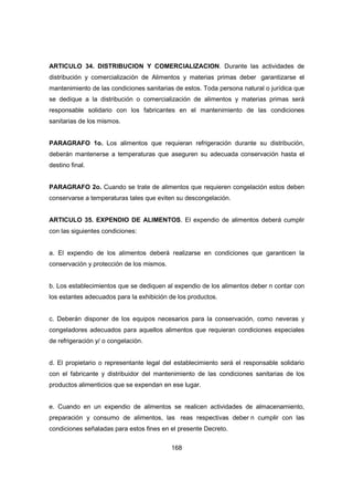 168
ARTICULO 34. DISTRIBUCION Y COMERCIALIZACION. Durante las actividades de
distribución y comercialización de Alimentos y materias primas deber garantizarse el
mantenimiento de las condiciones sanitarias de estos. Toda persona natural o jurídica que
se dedique a la distribución o comercialización de alimentos y materias primas será
responsable solidario con los fabricantes en el mantenimiento de las condiciones
sanitarias de los mismos.
PARAGRAFO 1o. Los alimentos que requieran refrigeración durante su distribución,
deberán mantenerse a temperaturas que aseguren su adecuada conservación hasta el
destino final.
PARAGRAFO 2o. Cuando se trate de alimentos que requieren congelación estos deben
conservarse a temperaturas tales que eviten su descongelación.
ARTICULO 35. EXPENDIO DE ALIMENTOS. El expendio de alimentos deberá cumplir
con las siguientes condiciones:
a. El expendio de los alimentos deberá realizarse en condiciones que garanticen la
conservación y protección de los mismos.
b. Los establecimientos que se dediquen al expendio de los alimentos deber n contar con
los estantes adecuados para la exhibición de los productos.
c. Deberán disponer de los equipos necesarios para la conservación, como neveras y
congeladores adecuados para aquellos alimentos que requieran condiciones especiales
de refrigeración y/ o congelación.
d. El propietario o representante legal del establecimiento será el responsable solidario
con el fabricante y distribuidor del mantenimiento de las condiciones sanitarias de los
productos alimenticios que se expendan en ese lugar.
e. Cuando en un expendio de alimentos se realicen actividades de almacenamiento,
preparación y consumo de alimentos, las reas respectivas deber n cumplir con las
condiciones señaladas para estos fines en el presente Decreto.
 