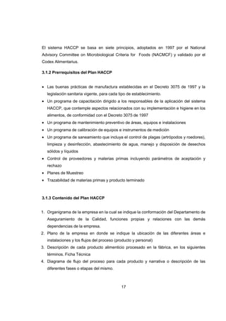 17
El sistema HACCP se basa en siete principios, adoptados en 1997 por el National
Advisory Committee on Microbiological Criteria for Foods (NACMCF) y validado por el
Codex Alimentarius.
3.1.2 Prerrequisitos del Plan HACCP
• Las buenas prácticas de manufactura establecidas en el Decreto 3075 de 1997 y la
legislación sanitaria vigente, para cada tipo de establecimiento.
• Un programa de capacitación dirigido a los responsables de la aplicación del sistema
HACCP, que contemple aspectos relacionados con su implementación e higiene en los
alimentos, de conformidad con el Decreto 3075 de 1997
• Un programa de mantenimiento preventivo de áreas, equipos e instalaciones
• Un programa de calibración de equipos e instrumentos de medición
• Un programa de saneamiento que incluya el control de plagas (artrópodos y roedores),
limpieza y desinfección, abastecimiento de agua, manejo y disposición de desechos
sólidos y líquidos
• Control de proveedores y materias primas incluyendo parámetros de aceptación y
rechazo
• Planes de Muestreo
• Trazabilidad de materias primas y producto terminado
3.1.3 Contenido del Plan HACCP
1. Organigrama de la empresa en la cual se indique la conformación del Departamento de
Aseguramiento de la Calidad, funciones propias y relaciones con las demás
dependencias de la empresa.
2. Plano de la empresa en donde se indique la ubicación de las diferentes áreas e
instalaciones y los flujos del proceso (producto y personal)
3. Descripción de cada producto alimenticio procesado en la fábrica, en los siguientes
términos. Ficha Técnica
4. Diagrama de flujo del proceso para cada producto y narrativa o descripción de las
diferentes fases o etapas del mismo.
 