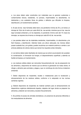 170
a. Los pisos deben estar construidos con materiales que no generen sustancias o
contaminantes tóxicos, resistentes, no porosos, impermeables no absorbentes, no
deslizantes y con acabados libres de grietas o defectos que dificulten la limpieza,
desinfección y el mantenimiento sanitario.
b. El piso de las reas húmedas debe tener una pendiente mínima de 2% y al menos un
drenaje de 10cm de di metro por cada 40m2 de rea servida; mientras que en las reas de
baja humedad ambiental y en los depósitos, la pendiente mínima será del 1% hacia los
drenajes, se requiere de al menos un drenaje por cada 90 m2 de rea servida.
c. Las paredes deben ser de materiales resistentes, impermeables, no absorbentes y de
fácil limpieza y desinfección. Además hasta una altura adecuada, las mismas deben
poseer acabado liso y sin grietas, pueden recubrirse con material cerámico o similar o con
pinturas plásticas de colores claros que reúnan los requisitos antes indicados.
d. Los techos deben estar diseñados de manera que se evite la acumulación de suciedad,
la condensación, la formación de hongos, el desprendimiento superficial y además se
facilite la limpieza y el mantenimiento.
e. Los residuos sólidos deben ser removidos frecuentemente del rea de preparación de
los alimentos y disponerse de manera que se elimine la generación de malos olores, el
refugio y alimento para animales y plagas y que no contribuya de otra forma al deterioro
ambiental.
f. Deben disponerse de recipientes, locales e instalaciones para la recolección y
almacenamiento de los residuos sólidos, conforme a lo estipulado en las normas
sanitarias vigentes.
g. Deberá disponerse de recipientes de material sanitario para el almacenamiento de
desperdicios orgánicos debidamente tapados, alejados del lugar donde se preparan los
alimentos y deberán ser removidos y lavados frecuentemente.
h. Se prohíbe el acceso de animales domésticos y la presencia de personas diferentes a
los manipuladores de alimentos
 