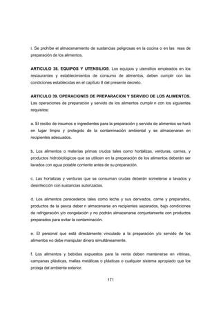 171
i. Se prohíbe el almacenamiento de sustancias peligrosas en la cocina o en las reas de
preparación de los alimentos.
ARTICULO 38. EQUIPOS Y UTENSILIOS. Los equipos y utensilios empleados en los
restaurantes y establecimientos de consumo de alimentos, deben cumplir con las
condiciones establecidas en el capítulo II del presente decreto.
ARTICULO 39. OPERACIONES DE PREPARACION Y SERVIDO DE LOS ALIMENTOS.
Las operaciones de preparación y servido de los alimentos cumplir n con los siguientes
requisitos:
a. El recibo de insumos e ingredientes para la preparación y servido de alimentos se hará
en lugar limpio y protegido de la contaminación ambiental y se almacenaran en
recipientes adecuados.
b. Los alimentos o materias primas crudos tales como hortalizas, verduras, carnes, y
productos hidrobiológicos que se utilicen en la preparación de los alimentos deberán ser
lavados con agua potable corriente antes de su preparación.
c. Las hortalizas y verduras que se consuman crudas deberán someterse a lavados y
desinfección con sustancias autorizadas.
d. Los alimentos perecederos tales como leche y sus derivados, carne y preparados,
productos de la pesca deber n almacenarse en recipientes separados, bajo condiciones
de refrigeración y/o congelación y no podrán almacenarse conjuntamente con productos
preparados para evitar la contaminación.
e. El personal que está directamente vinculado a la preparación y/o servido de los
alimentos no debe manipular dinero simultáneamente.
f. Los alimentos y bebidas expuestos para la venta deben mantenerse en vitrinas,
campanas plásticas, mallas metálicas o plásticas o cualquier sistema apropiado que los
proteja del ambiente exterior.
 