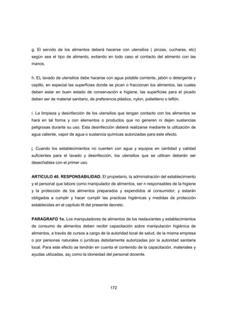 172
g. El servido de los alimentos deberá hacerse con utensilios ( pinzas, cucharas, etc)
según sea el tipo de alimento, evitando en todo caso el contacto del alimento con las
manos.
h. EL lavado de utensilios debe hacerse con agua potable corriente, jabón o detergente y
cepillo, en especial las superficies donde se pican o fraccionan los alimentos, las cuales
deben estar en buen estado de conservación e higiene; las superficies para el picado
deben ser de material sanitario, de preferencia plástico, nylon, polietileno o teflón.
i. La limpieza y desinfección de los utensilios que tengan contacto con los alimentos se
hará en tal forma y con elementos o productos que no generen ni dejen sustancias
peligrosas durante su uso. Esta desinfección deberá realizarse mediante la utilización de
agua caliente, vapor de agua o sustancia químicas autorizadas para este efecto.
j. Cuando los establecimientos no cuenten con agua y equipos en cantidad y calidad
suficientes para el lavado y desinfección, los utensilios que se utilicen deberán ser
desechables con el primer uso.
ARTICULO 40. RESPONSABILIDAD. El propietario, la administración del establecimiento
y el personal que labore como manipulador de alimentos, ser n responsables de la higiene
y la protección de los alimentos preparados y expendidos al consumidor; y estarán
obligados a cumplir y hacer cumplir las practicas higiénicas y medidas de protección
establecidas en el capítulo III del presente decreto.
PARAGRAFO 1o. Los manipuladores de alimentos de los restaurantes y establecimientos
de consumo de alimentos deben recibir capacitación sobre manipulación higiénica de
alimentos, a través de cursos a cargo de la autoridad local de salud, de la misma empresa
o por personas naturales o jurídicas debidamente autorizadas por la autoridad sanitaria
local. Para este efecto se tendrán en cuenta el contenido de la capacitación, materiales y
ayudas utilizadas, as¡ como la idoneidad del personal docente.
 
