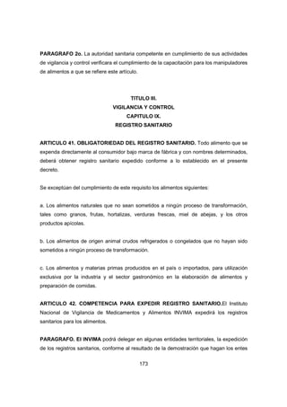 173
PARAGRAFO 2o. La autoridad sanitaria competente en cumplimiento de sus actividades
de vigilancia y control verificara el cumplimiento de la capacitación para los manipuladores
de alimentos a que se refiere este artículo.
TITULO III.
VIGILANCIA Y CONTROL
CAPITULO IX.
REGISTRO SANITARIO
ARTICULO 41. OBLIGATORIEDAD DEL REGISTRO SANITARIO. Todo alimento que se
expenda directamente al consumidor bajo marca de fábrica y con nombres determinados,
deberá obtener registro sanitario expedido conforme a lo establecido en el presente
decreto.
Se exceptúan del cumplimiento de este requisito los alimentos siguientes:
a. Los alimentos naturales que no sean sometidos a ningún proceso de transformación,
tales como granos, frutas, hortalizas, verduras frescas, miel de abejas, y los otros
productos apícolas.
b. Los alimentos de origen animal crudos refrigerados o congelados que no hayan sido
sometidos a ningún proceso de transformación.
c. Los alimentos y materias primas producidos en el país o importados, para utilización
exclusiva por la industria y el sector gastronómico en la elaboración de alimentos y
preparación de comidas.
ARTICULO 42. COMPETENCIA PARA EXPEDIR REGISTRO SANITARIO.El Instituto
Nacional de Vigilancia de Medicamentos y Alimentos INVIMA expedirá los registros
sanitarios para los alimentos.
PARAGRAFO. El INVIMA podrá delegar en algunas entidades territoriales, la expedición
de los registros sanitarios, conforme al resultado de la demostración que hagan los entes
 