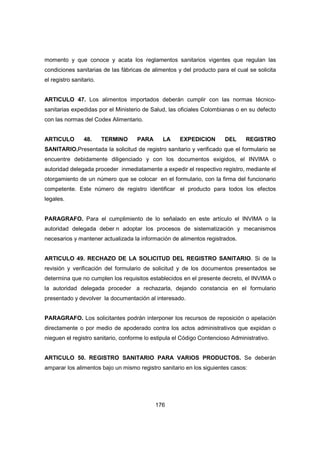 176
momento y que conoce y acata los reglamentos sanitarios vigentes que regulan las
condiciones sanitarias de las fábricas de alimentos y del producto para el cual se solicita
el registro sanitario.
ARTICULO 47. Los alimentos importados deberán cumplir con las normas técnico-
sanitarias expedidas por el Ministerio de Salud, las oficiales Colombianas o en su defecto
con las normas del Codex Alimentario.
ARTICULO 48. TERMINO PARA LA EXPEDICION DEL REGISTRO
SANITARIO.Presentada la solicitud de registro sanitario y verificado que el formulario se
encuentre debidamente diligenciado y con los documentos exigidos, el INVIMA o
autoridad delegada proceder inmediatamente a expedir el respectivo registro, mediante el
otorgamiento de un número que se colocar en el formulario, con la firma del funcionario
competente. Este número de registro identificar el producto para todos los efectos
legales.
PARAGRAFO. Para el cumplimiento de lo señalado en este artículo el INVIMA o la
autoridad delegada deber n adoptar los procesos de sistematización y mecanismos
necesarios y mantener actualizada la información de alimentos registrados.
ARTICULO 49. RECHAZO DE LA SOLICITUD DEL REGISTRO SANITARIO. Si de la
revisión y verificación del formulario de solicitud y de los documentos presentados se
determina que no cumplen los requisitos establecidos en el presente decreto, el INVIMA o
la autoridad delegada proceder a rechazarla, dejando constancia en el formulario
presentado y devolver la documentación al interesado.
PARAGRAFO. Los solicitantes podrán interponer los recursos de reposición o apelación
directamente o por medio de apoderado contra los actos administrativos que expidan o
nieguen el registro sanitario, conforme lo estipula el Código Contencioso Administrativo.
ARTICULO 50. REGISTRO SANITARIO PARA VARIOS PRODUCTOS. Se deberán
amparar los alimentos bajo un mismo registro sanitario en los siguientes casos:
 