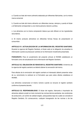 177
a. Cuando se trate del mismo alimento elaborado por diferentes fabricantes, con la misma
marca comercial.
b. Cuando se trate del mismo alimento con diferentes marcas, siempre y cuando el titular
y el fabricante correspondan a una misma persona natural o jurídica.
c. Los alimentos con la misma composición básica que solo difieran en los ingredientes
secundarios.
d. El mismo producto alimenticio en diferentes formas físicas de presentación al
consumidor.
ARTICULO 51. ACTUALIZACION DE LA INFORMACION DEL REGISTRO SANITARIO.
Durante la vigencia del Registro Sanitario, el titular está en la obligación de actualizar la
información cuando se produzcan cambios en la información inicialmente presentada.
PARAGRAFO. Para el cumplimiento del presente artículo el INVIMA establecerá un
formulario único de actualización de la información del Registro Sanitario.
ARTICULO 52. OBLIGACION DE RENOVAR EL REGISTRO SANITARIO. Al término de
la vigencia del registro sanitario se deberá obtener la renovación del mismo.
Para efectos de la renovación del registro sanitario el interesado deberá presentar antes
de su vencimiento la solicitud en el formulario que para estos efectos establezca el
INVIMA.
Los alimentos conservaran el mismo número cuando se renueve el registro sanitario
conforme al presente decreto.
ARTICULO 53. RESPONSABILIDAD. El titular del registro, fabricante o importador de
alimentos deberá cumplir en todo momento las normas técnico-sanitarias, las condiciones
de producción y el control de calidad exigido, presupuestos bajo los cuales se concede el
Registro Sanitario. En consecuencia, cualquier transgresión de las normas o de las
 