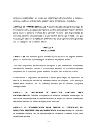 178
condiciones establecidas y los efectos que estos tengan sobre la salud de la población,
será responsabilidad tanto del titular respectivo como del fabricante e importador.
ARTICULO 54. TRAMITES ESPECIALES. A los alimentos obtenidos por biotecnología de
tercera generación y /o procesos de ingeniería genética, se les otorgara Registro Sanitario
previo estudio y concepto favorable de la Comisión Revisora - Sala Especializada de
Alimentos, conforme a lo establecido en el Decreto 0936 de mayo 27 de 1996 , o los que
los sustituyen, adicionen o modifiquen. El Ministerio de Salud reglamentara los productos
que ser n cobijados por el presente artículo.
CAPITULO X.
IMPORTACIONES
ARTICULO 55. Los alimentos que se importen al país requerirán de Registro Sanitario
previo a la importación, expedido según los términos del presente decreto.
Todo lote o cargamento de alimentos que se importe al país, deberá venir acompañado
del respectivo certificado sanitario o su equivalente expedido por la autoridad sanitaria
competente, en el cual conste que los alimentos son aptos para el consumo humano.
Cuando el lote o cargamento de alimentos o materia prima objeto de importación, se
efectúe por embarques parciales en diferentes medios de transporte , cada embarque
deberá estar amparado por un certificado sanitario por la cantidad consignada
correspondiente.
ARTICULO 56. CERTIFICADO DE INSPECCION SANITARIA PARA
NACIONALIZACION. Todo lote o cargamento de alimentos o materias primas objeto de
importación, requiere para tal proceso del certificado de inspección sanitaria expedido por
la autoridad sanitaria del puerto de ingreso de los productos.
ARTICULO 57. DOCUMENTACION PARA EXPEDIR EL CERTIFICADO DE
INSPECCION SANITARIA PARA NACIONALIZACION. Para la expedición del certificado
de inspección sanitaria para la nacionalización de alimentos y materias primas para
alimentos se requiere:
 