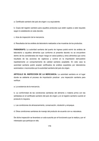 179
a. Certificado sanitario del país de origen o su equivalente.
b. Copia del registro sanitario para aquellos productos que estén sujetos a este requisito
según lo establecido en este decreto.
c. Acta de inspección de la mercancía.
d. Resultados de los análisis de laboratorio realizados a las muestras de los productos.
PARAGRAFO. La autoridad sanitaria del puerto de ingreso podrá eximir de análisis de
laboratorio a aquellos alimentos que conforme al presente decreto no se encuentren
dentro de los considerados de mayor riesgo en salud pública y otros alimentos que como
resultado de las acciones de vigilancia y control en la importación demuestren
repetidamente un comportamiento de calidad sanitaria aceptable. En este caso la
autoridad sanitaria podrá aceptar certificados de análisis expedidos por laboratorios
autorizados o reconocidos por la autoridad sanitaria del país de origen.
ARTICULO 58. INSPECCION DE LA MERCANCIA. La autoridad sanitaria en el lugar
donde se adelante el proceso de importación practicar una inspección sanitaria para
verificar:
a. La existencia de la mercancía.
b. La conformidad de las condiciones sanitarias del alimento o materia prima con las
señaladas en el certificado sanitario del país de origen y en el registro sanitario cuando el
producto lo requiera.
c. Las condiciones de almacenamiento, conservación, rotulación y empaque.
d. Otras condiciones sanitarias de manejo del producto de acuerdo con su naturaleza.
De dicha inspección se levantara un acta suscrita por el funcionario que la realiza y por el
interesado que participe en ella.
 