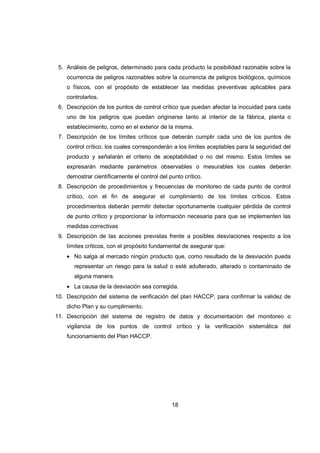 18
5. Análisis de peligros, determinado para cada producto la posibilidad razonable sobre la
ocurrencia de peligros razonables sobre la ocurrencia de peligros biológicos, químicos
o físicos, con el propósito de establecer las medidas preventivas aplicables para
controlarlos.
6. Descripción de los puntos de control crítico que puedan afectar la inocuidad para cada
uno de los peligros que puedan originarse tanto al interior de la fábrica, planta o
establecimiento, como en el exterior de la misma.
7. Descripción de los límites críticos que deberán cumplir cada uno de los puntos de
control crítico, los cuales corresponderán a los límites aceptables para la seguridad del
producto y señalarán el criterio de aceptabilidad o no del mismo. Estos límites se
expresarán mediante parámetros observables o mesurables los cuales deberán
demostrar científicamente el control del punto crítico.
8. Descripción de procedimientos y frecuencias de monitoreo de cada punto de control
crítico, con el fin de asegurar el cumplimiento de los límites críticos. Estos
procedimientos deberán permitir detectar oportunamente cualquier pérdida de control
de punto crítico y proporcionar la información necesaria para que se implementen las
medidas correctivas
9. Descripción de las acciones previstas frente a posibles desviaciones respecto a los
límites críticos, con el propósito fundamental de asegurar que:
• No salga al mercado ningún producto que, como resultado de la desviación pueda
representar un riesgo para la salud o esté adulterado, alterado o contaminado de
alguna manera.
• La causa de la desviación sea corregida.
10. Descripción del sistema de verificación del plan HACCP, para confirmar la validez de
dicho Plan y su cumplimiento.
11. Descripción del sistema de registro de datos y documentación del monitoreo o
vigilancia de los puntos de control crítico y la verificación sistemática del
funcionamiento del Plan HACCP.
 
