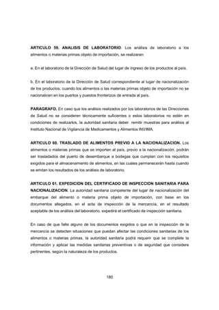 180
ARTICULO 59. ANALISIS DE LABORATORIO. Los análisis de laboratorio a los
alimentos o materias primas objeto de importación, se realizaran:
a. En el laboratorio de la Dirección de Salud del lugar de ingreso de los productos al país.
b. En el laboratorio de la Dirección de Salud correspondiente al lugar de nacionalización
de los productos, cuando los alimentos o las materias primas objeto de importación no se
nacionalicen en los puertos y puestos fronterizos de entrada al país.
PARAGRAFO. En caso que los análisis realizados por los laboratorios de las Direcciones
de Salud no se consideren técnicamente suficientes o estos laboratorios no estén en
condiciones de realizarlos, la autoridad sanitaria deber remitir muestras para análisis al
Instituto Nacional de Vigilancia de Medicamentos y Alimentos INVIMA.
ARTICULO 60. TRASLADO DE ALIMENTOS PREVIO A LA NACIONALIZACION. Los
alimentos o materias primas que se importen al país, previo a la nacionalización, podrán
ser trasladados del puerto de desembarque a bodegas que cumplan con los requisitos
exigidos para el almacenamiento de alimentos, en las cuales permanecerán hasta cuando
se emitan los resultados de los análisis de laboratorio.
ARTICULO 61. EXPEDICION DEL CERTIFICADO DE INSPECCION SANITARIA PARA
NACIONALIZACION. La autoridad sanitaria competente del lugar de nacionalización del
embarque del alimento o materia prima objeto de importación, con base en los
documentos allegados, en el acta de inspección de la mercancía, en el resultado
aceptable de los análisis del laboratorio, expedirá el certificado de inspección sanitaria.
En caso de que falte alguno de los documentos exigidos o que en la inspección de la
mercancía se detecten situaciones que puedan afectar las condiciones sanitarias de los
alimentos o materias primas, la autoridad sanitaria podrá requerir que se complete la
información y aplicar las medidas sanitarias preventivas o de seguridad que considere
pertinentes, según la naturaleza de los productos.
 