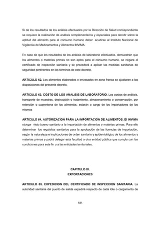 181
Si de los resultados de los análisis efectuados por la Dirección de Salud correspondiente
se requiere la realización de análisis complementarios y especiales para decidir sobre la
aptitud del alimento para el consumo humano deber acudirse al Instituto Nacional de
Vigilancia de Medicamentos y Alimentos INVIMA.
En caso de que los resultados de los análisis de laboratorio efectuados, demuestren que
los alimentos o materias primas no son aptos para el consumo humano, se negara el
certificado de inspección sanitaria y se procederá a aplicar las medidas sanitarias de
seguridad pertinentes en los términos de este decreto.
ARTICULO 62. Los alimentos elaborados o envasados en zona franca se ajustaran a las
disposiciones del presente decreto.
ARTICULO 63. COSTO DE LOS ANALISIS DE LABORATORIO. Los costos de análisis,
transporte de muestras, destrucción o tratamiento, almacenamiento o conservación, por
retención o cuarentena de los alimentos, estarán a cargo de los importadores de los
mismos
ARTICULO 64. AUTORIZACION PARA LA IMPORTACION DE ALIMENTOS. El INVIMA
otorgar visto bueno sanitario a la importación de alimentos y materias primas. Para ello
determinar los requisitos sanitarios para la aprobación de las licencias de importación,
según la naturaleza e implicaciones de orden sanitario y epidemiológico de los alimentos y
materias primas y podrá delegar esta facultad a otra entidad pública que cumpla con las
condiciones para este fin o a las entidades territoriales.
CAPITULO XI.
EXPORTACIONES
ARTICULO 65. EXPEDICION DEL CERTIFICADO DE INSPECCION SANITARIA. La
autoridad sanitaria del puerto de salida expedirá respecto de cada lote o cargamento de
 