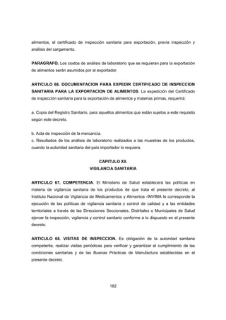 182
alimentos, el certificado de inspección sanitaria para exportación, previa inspección y
análisis del cargamento.
PARAGRAFO. Los costos de análisis de laboratorio que se requieran para la exportación
de alimentos serán asumidos por el exportador.
ARTICULO 66. DOCUMENTACION PARA EXPEDIR CERTIFICADO DE INSPECCION
SANITARIA PARA LA EXPORTACION DE ALIMENTOS. La expedición del Certificado
de inspección sanitaria para la exportación de alimentos y materias primas, requerirá:
a. Copia del Registro Sanitario, para aquellos alimentos que están sujetos a este requisito
según este decreto.
b. Acta de inspección de la mercancía.
c. Resultados de los análisis de laboratorio realizados a las muestras de los productos,
cuando la autoridad sanitaria del país importador lo requiera.
CAPITULO XII.
VIGILANCIA SANITARIA
ARTICULO 67. COMPETENCIA. El Ministerio de Salud establecerá las políticas en
materia de vigilancia sanitaria de los productos de que trata el presente decreto, al
Instituto Nacional de Vigilancia de Medicamentos y Alimentos -INVIMA le corresponde la
ejecución de las políticas de vigilancia sanitaria y control de calidad y a las entidades
territoriales a través de las Direcciones Seccionales, Distritales o Municipales de Salud
ejercer la inspección, vigilancia y control sanitario conforme a lo dispuesto en el presente
decreto.
ARTICULO 68. VISITAS DE INSPECCION. Es obligación de la autoridad sanitaria
competente, realizar visitas periódicas para verificar y garantizar el cumplimiento de las
condiciones sanitarias y de las Buenas Prácticas de Manufactura establecidas en el
presente decreto.
 