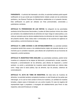 184
PARAGRAFO. - A solicitud del interesado o de oficio, la autoridad sanitaria podrá expedir
certificación en la que conste que el establecimiento visitado cumple con las condiciones
sanitarias y las Buenas Practicas de Manufactura establecidas en el presente decreto.
Esta certificación no podrá ser utilizada con fines promociónales, comerciales y
publicitarios o similares.
ARTICULO 72. PERIODICIDAD DE LAS VISITAS. Es obligación de las autoridades
sanitarias de las Direcciones Seccionales y Locales de Salud practicar mínimo dos visitas
por semestre a los establecimientos de alimentos de mayor riesgo en salud publica y una
visita por semestre para los demás establecimientos de alimentos de menor riesgo objeto
del presente decreto. Estas visitas estar n enmarcadas en las acciones de vigilancia en
salud pública y control de factores de riesgo.
ARTICULO 73. LIBRE ACCESO A LOS ESTABLECIMIENTOS. La autoridad sanitaria
competente tendrá libre acceso a los establecimientos objeto del presente decreto en el
momento que lo considere necesario, para efectos del cumplimiento de sus funciones de
inspección y control sanitarios.
ARTICULO 74. MUESTRAS PARA ANALISIS. Las autoridades sanitarias, podrán tomar
muestras en cualquiera de las etapas de fabricación, procesamiento, envase, expendio,
transporte y comercialización de los alimentos, para efectos de inspección y control
sanitario. La acción y periodicidad de muestreo estará determinada por criterios tales
como: riesgo para la salud pública, tipo de alimento, tipo de proceso, cobertura de
comercialización.
ARTICULO 75. ACTA DE TOMA DE MUESTRAS. De toda toma de muestras de
alimentos, la autoridad sanitaria competente levantara un acta firmada por las partes que
intervengan, en la cual se hará constar la forma de muestreo y la cantidad de muestras
tomadas y dejara copia al interesado con una contra muestra. En caso de negativa del
representante legal o propietario o encargado del establecimiento para firmar el acta
respectiva, esta será firmada por un testigo.
 