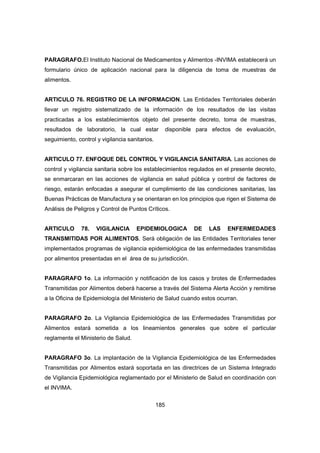 185
PARAGRAFO.El Instituto Nacional de Medicamentos y Alimentos -INVIMA establecerá un
formulario único de aplicación nacional para la diligencia de toma de muestras de
alimentos.
ARTICULO 76. REGISTRO DE LA INFORMACION. Las Entidades Territoriales deberán
llevar un registro sistematizado de la información de los resultados de las visitas
practicadas a los establecimientos objeto del presente decreto, toma de muestras,
resultados de laboratorio, la cual estar disponible para efectos de evaluación,
seguimiento, control y vigilancia sanitarios.
ARTICULO 77. ENFOQUE DEL CONTROL Y VIGILANCIA SANITARIA. Las acciones de
control y vigilancia sanitaria sobre los establecimientos regulados en el presente decreto,
se enmarcaran en las acciones de vigilancia en salud pública y control de factores de
riesgo, estarán enfocadas a asegurar el cumplimiento de las condiciones sanitarias, las
Buenas Prácticas de Manufactura y se orientaran en los principios que rigen el Sistema de
Análisis de Peligros y Control de Puntos Críticos.
ARTICULO 78. VIGILANCIA EPIDEMIOLOGICA DE LAS ENFERMEDADES
TRANSMITIDAS POR ALIMENTOS. Será obligación de las Entidades Territoriales tener
implementados programas de vigilancia epidemiológica de las enfermedades transmitidas
por alimentos presentadas en el área de su jurisdicción.
PARAGRAFO 1o. La información y notificación de los casos y brotes de Enfermedades
Transmitidas por Alimentos deberá hacerse a través del Sistema Alerta Acción y remitirse
a la Oficina de Epidemiología del Ministerio de Salud cuando estos ocurran.
PARAGRAFO 2o. La Vigilancia Epidemiológica de las Enfermedades Transmitidas por
Alimentos estará sometida a los lineamientos generales que sobre el particular
reglamente el Ministerio de Salud.
PARAGRAFO 3o. La implantación de la Vigilancia Epidemiológica de las Enfermedades
Transmitidas por Alimentos estará soportada en las directrices de un Sistema Integrado
de Vigilancia Epidemiológica reglamentado por el Ministerio de Salud en coordinación con
el INVIMA.
 