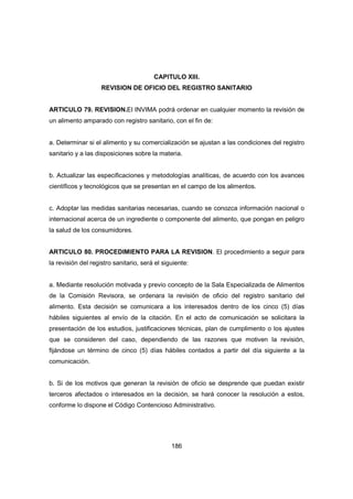 186
CAPITULO XIII.
REVISION DE OFICIO DEL REGISTRO SANITARIO
ARTICULO 79. REVISION.El INVIMA podrá ordenar en cualquier momento la revisión de
un alimento amparado con registro sanitario, con el fin de:
a. Determinar si el alimento y su comercialización se ajustan a las condiciones del registro
sanitario y a las disposiciones sobre la materia.
b. Actualizar las especificaciones y metodologías analíticas, de acuerdo con los avances
científicos y tecnológicos que se presentan en el campo de los alimentos.
c. Adoptar las medidas sanitarias necesarias, cuando se conozca información nacional o
internacional acerca de un ingrediente o componente del alimento, que pongan en peligro
la salud de los consumidores.
ARTICULO 80. PROCEDIMIENTO PARA LA REVISION. El procedimiento a seguir para
la revisión del registro sanitario, será el siguiente:
a. Mediante resolución motivada y previo concepto de la Sala Especializada de Alimentos
de la Comisión Revisora, se ordenara la revisión de oficio del registro sanitario del
alimento. Esta decisión se comunicara a los interesados dentro de los cinco (5) días
hábiles siguientes al envío de la citación. En el acto de comunicación se solicitara la
presentación de los estudios, justificaciones técnicas, plan de cumplimento o los ajustes
que se consideren del caso, dependiendo de las razones que motiven la revisión,
fijándose un término de cinco (5) días hábiles contados a partir del día siguiente a la
comunicación.
b. Si de los motivos que generan la revisión de oficio se desprende que puedan existir
terceros afectados o interesados en la decisión, se hará conocer la resolución a estos,
conforme lo dispone el Código Contencioso Administrativo.
 