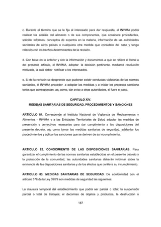 187
c. Durante el término que se le fija al interesado para dar respuesta, el INVIMA podrá
realizar los análisis del alimento o de sus componentes, que considere procedentes,
solicitar informes, conceptos de expertos en la materia, información de las autoridades
sanitarias de otros países o cualquiera otra medida que considere del caso y tenga
relación con los hechos determinantes de la revisión.
d. Con base en lo anterior y con la información y documentos a que se refiere el literal a
del presente artículo, el INVIMA, adoptar la decisión pertinente, mediante resolución
motivada, la cual deber notificar a los interesados.
e. Si de la revisión se desprende que pudieran existir conductas violatorias de las normas
sanitarias, el INVIMA proceder a adoptar las medidas y a iniciar los procesos sanciona
torios que correspondan, as¡ como, dar aviso a otras autoridades, si fuera el caso.
CAPITULO XIV.
MEDIDAS SANITARIAS DE SEGURIDAD, PROCEDIMIENTOS Y SANCIONES
ARTICULO 81. Corresponde al Instituto Nacional de Vigilancia de Medicamentos y
Alimentos - INVIMA y a las Entidades Territoriales de Salud adoptar las medidas de
prevención y correctivas necesarias para dar cumplimiento a las disposiciones del
presente decreto, as¡ como tomar las medidas sanitarias de seguridad, adelantar los
procedimientos y aplicar las sanciones que se deriven de su incumplimiento.
ARTICULO 82. CONOCIMIENTO DE LAS DISPOSICIONES SANITARIAS. Para
garantizar el cumplimiento de las normas sanitarias establecidas en el presente decreto y
la protección de la comunidad, las autoridades sanitarias deberán informar sobre la
existencia de las disposiciones sanitarias y de los efectos que conlleva su incumplimiento.
ARTICULO 83. MEDIDAS SANITARIAS DE SEGURIDAD. De conformidad con el
artículo 576 de la Ley 09/79 son medidas de seguridad las siguientes:
La clausura temporal del establecimiento que podrá ser parcial o total; la suspensión
parcial o total de trabajos; el decomiso de objetos y productos, la destrucción o
 