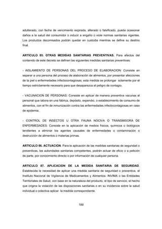 189
adulterado, con fecha de vencimiento expirada, alterado o falsificado, pueda ocasionar
daños a la salud del consumidor o inducir a engaño o viole normas sanitarias vigentes.
Los productos decomisados podrán quedar en custodia mientras se define su destino
final.
ARTICULO 85. OTRAS MEDIDAS SANITARIAS PREVENTIVAS. Para efectos del
contenido de este decreto se definen las siguientes medidas sanitarias preventivas:
- AISLAMIENTO DE PERSONAS DEL PROCESO DE ELABORACION: Consiste en
separar a una persona del proceso de elaboración de alimentos, por presentar afecciones
de la piel o enfermedades infectocontagiosas; esta medida se prolongar solamente por el
tiempo estrictamente necesario para que desaparezca el peligro de contagio.
- VACUNACION DE PERSONAS: Consiste en aplicar de manera preventiva vacunas al
personal que labora en una fábrica, depósito, expendio, o establecimiento de consumo de
alimentos, con el fin de inmunización contra las enfermedades infectocontagiosas en caso
de epidemia.
- CONTROL DE INSECTOS U OTRA FAUNA NOCIVA O TRANSMISORA DE
ENFERMEDADES: Consiste en la aplicación de medios físicos, químicos o biológicos
tendientes a eliminar los agentes causales de enfermedades o contaminación o
destrucción de alimentos o materias primas.
ARTICULO 86. ACTUACION. Para la aplicación de las medidas sanitarias de seguridad o
preventivas, las autoridades sanitarias competentes, podrán actuar de oficio o a petición
de parte, por conocimiento directo o por información de cualquier persona.
ARTICULO 87. APLICACION DE LA MEDIDA SANITARIA DE SEGURIDAD.
Establecida la necesidad de aplicar una medida sanitaria de seguridad o preventiva, el
Instituto Nacional de Vigilancia de Medicamentos y Alimentos- INVIMA o las Entidades
Territoriales de Salud, con base en la naturaleza del producto, el tipo de servicio, el hecho
que origina la violación de las disposiciones sanitarias o en su incidencia sobre la salud
individual o colectiva aplicar la medida correspondiente.
 