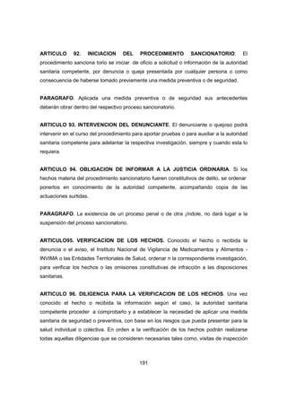 191
ARTICULO 92. INICIACION DEL PROCEDIMIENTO SANCIONATORIO. El
procedimiento sanciona torio se iniciar de oficio a solicitud o información de la autoridad
sanitaria competente, por denuncia o queja presentada por cualquier persona o como
consecuencia de haberse tomado previamente una medida preventiva o de seguridad.
PARAGRAFO. Aplicada una medida preventiva o de seguridad sus antecedentes
deberán obrar dentro del respectivo proceso sancionatorio.
ARTICULO 93. INTERVENCION DEL DENUNCIANTE. El denunciante o quejoso podrá
intervenir en el curso del procedimiento para aportar pruebas o para auxiliar a la autoridad
sanitaria competente para adelantar la respectiva investigación, siempre y cuando esta lo
requiera.
ARTICULO 94. OBLIGACION DE INFORMAR A LA JUSTICIA ORDINARIA. Si los
hechos materia del procedimiento sancionatorio fueren constitutivos de delito, se ordenar
ponerlos en conocimiento de la autoridad competente, acompañando copia de las
actuaciones surtidas.
PARAGRAFO. La existencia de un proceso penal o de otra ¡índole, no dará lugar a la
suspensión del proceso sancionatorio.
ARTICULO95. VERIFICACION DE LOS HECHOS. Conocido el hecho o recibida la
denuncia o el aviso, el Instituto Nacional de Vigilancia de Medicamentos y Alimentos -
INVIMA o las Entidades Territoriales de Salud, ordenar n la correspondiente investigación,
para verificar los hechos o las omisiones constitutivas de infracción a las disposiciones
sanitarias.
ARTICULO 96. DILIGENCIA PARA LA VERIFICACION DE LOS HECHOS. Una vez
conocido el hecho o recibida la información según el caso, la autoridad sanitaria
competente proceder a comprobarlo y a establecer la necesidad de aplicar una medida
sanitaria de seguridad o preventiva, con base en los riesgos que pueda presentar para la
salud individual o colectiva. En orden a la verificación de los hechos podrán realizarse
todas aquellas diligencias que se consideren necesarias tales como, visitas de inspección
 
