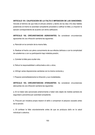 193
ARTICULO 101. CALIFICACION DE LA FALTA E IMPOSICION DE LAS SANCIONES.
Vencido el término de que trata el artículo anterior y dentro de los diez (10) días hábiles
posteriores al mismo la autoridad competente procederá a calificar la falta y a imponer la
sanción correspondiente de acuerdo con dicha calificación.
ARTICULO 102. CIRCUNSTANCIAS AGRAVANTES. Se consideran circunstancias
agravantes de una infracción sanitaria las siguientes:
a. Reincidir en la comisión de la misma falta.
b. Realizar el hecho con pleno conocimiento de sus efectos dañosos o con la complicidad
de subalternos o con su participación bajo indebida presión;
c. Cometer la falta para ocultar otra.
d. Rehuir la responsabilidad o atribuírsela a otro u otros;
e. Infringir varias disposiciones sanitarias con la misma conducta y
f. Preparar premeditadamente la infracción y sus modalidades.
ARTICULO 103. CIRCUNSTANCIAS ATENUANTES. Se consideran circunstancias
atenuantes de una infracción sanitaria las siguientes:
a. El no haber sido sancionado anteriormente o haber sido objeto de medida sanitaria de
seguridad o preventiva por autoridad competente;
b. Procurar por iniciativa propia resarcir el daño o compensar el perjuicio causado antes
de la sanción.
c. El confesar la falta voluntariamente antes de que se produzca daño en la salud
individual o colectiva.
 