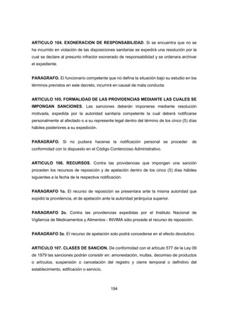 194
ARTICULO 104. EXONERACION DE RESPONSABILIDAD. Si se encuentra que no se
ha incurrido en violación de las disposiciones sanitarias se expedirá una resolución por la
cual se declare al presunto infractor exonerado de responsabilidad y se ordenara archivar
el expediente.
PARAGRAFO. El funcionario competente que no defina la situación bajo su estudio en los
términos previstos en este decreto, incurrirá en causal de mala conducta.
ARTICULO 105. FORMALIDAD DE LAS PROVIDENCIAS MEDIANTE LAS CUALES SE
IMPONGAN SANCIONES. Las sanciones deberán imponerse mediante resolución
motivada, expedida por la autoridad sanitaria competente la cual deberá notificarse
personalmente al afectado o a su represente legal dentro del término de los cinco (5) días
hábiles posteriores a su expedición.
PARAGRAFO. Si no pudiera hacerse la notificación personal se proceder de
conformidad con lo dispuesto en el Código Contencioso Administrativo.
ARTICULO 106. RECURSOS. Contra las providencias que impongan una sanción
proceden los recursos de reposición y de apelación dentro de los cinco (5) días hábiles
siguientes a la fecha de la respectiva notificación.
PARAGRAFO 1o. El recurso de reposición se presentara ante la misma autoridad que
expidió la providencia, el de apelación ante la autoridad jerárquica superior.
PARAGRAFO 2o. Contra las providencias expedidas por el Instituto Nacional de
Vigilancia de Medicamentos y Alimentos - INVIMA sólo procede el recurso de reposición.
PARAGRAFO 3o. El recurso de apelación solo podrá concederse en el efecto devolutivo.
ARTICULO 107. CLASES DE SANCION. De conformidad con el artículo 577 de la Ley 09
de 1979 las sanciones podrán consistir en: amonestación, multas, decomiso de productos
o artículos, suspensión o cancelación del registro y cierre temporal o definitivo del
establecimiento, edificación o servicio.
 