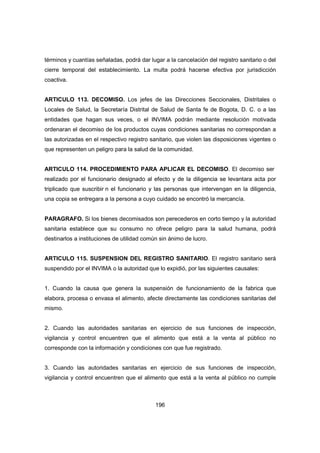 196
términos y cuantías señaladas, podrá dar lugar a la cancelación del registro sanitario o del
cierre temporal del establecimiento. La multa podrá hacerse efectiva por jurisdicción
coactiva.
ARTICULO 113. DECOMISO. Los jefes de las Direcciones Seccionales, Distritales o
Locales de Salud, la Secretaría Distrital de Salud de Santa fe de Bogota, D. C. o a las
entidades que hagan sus veces, o el INVIMA podrán mediante resolución motivada
ordenaran el decomiso de los productos cuyas condiciones sanitarias no correspondan a
las autorizadas en el respectivo registro sanitario, que violen las disposiciones vigentes o
que representen un peligro para la salud de la comunidad.
ARTICULO 114. PROCEDIMIENTO PARA APLICAR EL DECOMISO. El decomiso ser
realizado por el funcionario designado al efecto y de la diligencia se levantara acta por
triplicado que suscribir n el funcionario y las personas que intervengan en la diligencia,
una copia se entregara a la persona a cuyo cuidado se encontró la mercancía.
PARAGRAFO. Si los bienes decomisados son perecederos en corto tiempo y la autoridad
sanitaria establece que su consumo no ofrece peligro para la salud humana, podrá
destinarlos a instituciones de utilidad común sin ánimo de lucro.
ARTICULO 115. SUSPENSION DEL REGISTRO SANITARIO. El registro sanitario será
suspendido por el INVIMA o la autoridad que lo expidió, por las siguientes causales:
1. Cuando la causa que genera la suspensión de funcionamiento de la fabrica que
elabora, procesa o envasa el alimento, afecte directamente las condiciones sanitarias del
mismo.
2. Cuando las autoridades sanitarias en ejercicio de sus funciones de inspección,
vigilancia y control encuentren que el alimento que está a la venta al público no
corresponde con la información y condiciones con que fue registrado.
3. Cuando las autoridades sanitarias en ejercicio de sus funciones de inspección,
vigilancia y control encuentren que el alimento que está a la venta al público no cumple
 