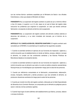 197
con las normas técnico- sanitarias expedidas por el Ministerio de Salud o las oficiales
Colombianas u otras que adopte el Ministerio de Salud.
PARAGRAFO 1o. La suspensión del registro sanitario no podrá ser por un término inferior
a tres (3) meses, ni superior a un (1) año, lapso en el cual el titular del registro debe
solucionar los problemas que originaron la suspensión, en caso que decida continuar
fabricando o envasando el alimento al término de la suspensión.
PARAGRAFO 2o. La suspensión del registro sanitario del alimento conlleva además al
decomiso del alimento y a su retiro inmediato del mercado, por el término de la
suspensión.
ARTICULO 116. CANCELACION DEL REGISTRO SANITARIO. El registro sanitario será
cancelado por el INVIMA o la autoridad que lo expidió por las siguientes causales:
1. Cuando la autoridad sanitaria en ejercicio de sus funciones de inspección, vigilancia y
control encuentre que el establecimiento en donde se fabrica, procesa, elabora o envasa
el alimento, no cumple con las condiciones sanitarias y las Buenas Prácticas de
Manufactura fijadas en el presente decreto.
2. Cuando la autoridad sanitaria en ejercicio de sus funciones de inspección, vigilancia y
control encuentre que el alimento que está a la venta al público presenta características
fisicoquímicas y/o microbiológicas que representen riesgo para la salud de las personas.
3. Cuando por deficiencia comprobada en la fabricación, procesamiento, elaboración,
envase, transporte, distribución y demás procesos a que sea sometido el alimento, se
produzcan situaciones sanitarias de riesgo para la salud de las personas.
4. Cuando por revisión de oficio del registro sanitario, efectuada por la Sala Especializada
de Alimentos de la Comisión Revisora, se compruebe que el alimento es peligroso para la
salud o viola las normas sanitarias vigentes.
5. Cuando haya lugar al cierre definitivo del establecimiento que fabrica, procesa, elabora
o envasa el alimento.
 