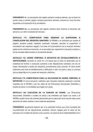 198
PARAGRAFO 1o. La cancelación del registro sanitario conlleva además, que el titular no
pueda volver a solicitar registro sanitario para dicho alimento, durante los cinco (5) años
siguientes a la imposición de la cancelación.
PARAGRAFO 2o. La cancelación del registro sanitario lleva implícito el decomiso del
alimento y su retiro inmediato del mercado.
ARTICULO 117. COMPETENCIA PARA ORDENAR LA SUSPENSION O
CANCELACION DEL REGISTRO SANITARIO. El INVIMA o la autoridad que expidió el
registro sanitario podrán mediante resolución motivada, decretar la suspensión o
cancelación del respectivo registro, con base en la persistencia de la situación sanitaria
objeto de las anteriores sanciones, en la gravedad que represente la situación sanitaria o
en las causales determinadas en el presente decreto.
ARTICULO 118. CIERRE TEMPORAL O DEFINITIVO DE ESTABLECIMIENTOS O
EDIFICACIONES. Consiste en poner fin a la tareas que en ellos se desarrollan por la
existencia de hechos o conductas contrarias a las disposiciones sanitarias una vez se
hayan demostrado a través del respectivo procedimiento aquí¡ previsto. El cierre podrá
ordenarse para todo el establecimiento o edificación o sólo una parte o para un proceso
que se desarrolle en el y puede ser temporal o definitivo.
ARTICULO 119. COMPETENCIA PARA LA APLICACION DE CIERRE TEMPORAL O
DEFINITIVO. El cierre temporal o definitivo será impuesto mediante resolución motivada
expedida por el INVIMA o por los Jefes de las Direcciones Seccionales, Distritales o
locales de salud, o la entidades que hagan sus veces.
ARTICULO 120. EJECUCION DE LA SANCION DE CIERRE. Las Direcciones
Seccionales, Distritales o locales de salud o las entidades que hagan sus veces o el
INVIMA; podrán tomar las medidas pertinentes para la ejecución de la sanción tales como
aposición de sellos, bandas u otros sistemas apropiados.
PARAGRAFO. Igualmente deberán dar a la publicidad hechos que como resultado del
incumplimiento de las disposiciones sanitarias, deriven riesgos para la salud de las
personas con el objeto de prevenir a los usuarios, sin perjuicio de la responsabilidad civil o
 