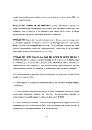 199
penal o de otro orden en que pudiera incurrirse por la violación de la Ley 9a de 1979 y sus
normas reglamentarias.
ARTICULO 121. TERMINO DE LAS SANCIONES. Cuando una sanción se imponga por
un período determinado, este empezara a contarse a partir de la fecha de ejecutoria de la
providencia que la imponga y se computara para efectos de la misma, el tiempo
transcurrido bajo una medida sanitaria de seguridad o preventiva.
ARTICULO 122. Cuando del incumplimiento del presente decreto se deriven riesgos para
la salud de las personas, deberá darse publicidad a tal hecho para prevenir a los usuarios.
ARTICULO 123. AUTORIDADES DE POLICIA. Las autoridades de policía del orden
nacional, departamental o municipal, prestaran toda su colaboración a las autoridades
sanitarias en orden al cumplimiento de sus funciones.
ARTICULO 124. <BASE PARA EL CALCULO DEL MONTO DE RENTAS CEDIDAS A
TRANSFORMAR>. El artículo 6o. del Decreto 3007 del 19 de diciembre de 1997 quedara
así: "ARTICULO 6o. BASE PARA EL CALCULO DEL MONTO DE RENTAS CEDIDAS A
TRANSFORMAR. Para establecer la base de cálculo de las rentas cedidas que debe ser
transformado en subsidios a la demanda, se deberán deducir los siguientes conceptos:
a. El monto destinado a garantizar el funcionamiento de los organismos de dirección de
salud a nivel departamental.
b. El monto destinado a garantizar el sostenimiento de los Tribunales de Ética Médica y
Odontológica.
c. El monto destinado a garantizar el pago de la deuda prestacional, de acuerdo con los
compromisos adquiridos mediante los convenios de concurrencia suscritos de
conformidad con lo establecido por el artículo 33 de la ley 60 de 1993.
d. El monto destinado anualmente a cubrir las mesadas pensionales del personal asumido
directamente por las instituciones de salud, hasta el momento en que se suscriba el
convenio de concurrencia mencionado en el numeral anterior.
 