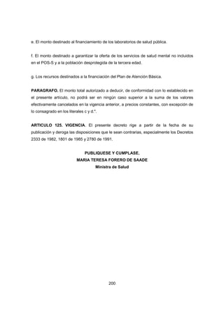 200
e. El monto destinado al financiamiento de los laboratorios de salud pública.
f. El monto destinado a garantizar la oferta de los servicios de salud mental no incluidos
en el POS-S y a la población desprotegida de la tercera edad.
g. Los recursos destinados a la financiación del Plan de Atención Básica.
PARAGRAFO. El monto total autorizado a deducir, de conformidad con lo establecido en
el presente artículo, no podrá ser en ningún caso superior a la suma de los valores
efectivamente cancelados en la vigencia anterior, a precios constantes, con excepción de
lo consagrado en los literales c y d.".
ARTICULO 125. VIGENCIA. El presente decreto rige a partir de la fecha de su
publicación y deroga las disposiciones que le sean contrarias, especialmente los Decretos
2333 de 1982, 1801 de 1985 y 2780 de 1991.
PUBLIQUESE Y CUMPLASE.
MARIA TERESA FORERO DE SAADE
Ministra de Salud
 