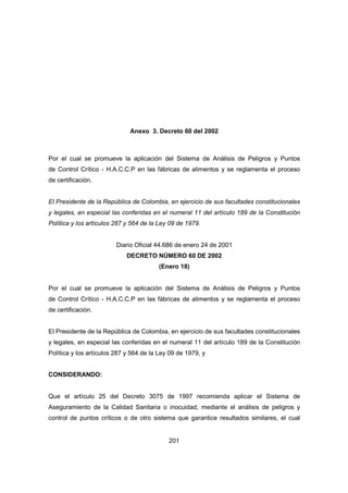 201
Anexo 3. Decreto 60 del 2002
Por el cual se promueve la aplicación del Sistema de Análisis de Peligros y Puntos
de Control Crítico - H.A.C.C.P en las fábricas de alimentos y se reglamenta el proceso
de certificación.
El Presidente de la República de Colombia, en ejercicio de sus facultades constitucionales
y legales, en especial las conferidas en el numeral 11 del artículo 189 de la Constitución
Política y los artículos 287 y 564 de la Ley 09 de 1979.
Diario Oficial 44.686 de enero 24 de 2001
DECRETO NÚMERO 60 DE 2002
(Enero 18)
Por el cual se promueve la aplicación del Sistema de Análisis de Peligros y Puntos
de Control Crítico - H.A.C.C.P en las fábricas de alimentos y se reglamenta el proceso
de certificación.
El Presidente de la República de Colombia, en ejercicio de sus facultades constitucionales
y legales, en especial las conferidas en el numeral 11 del artículo 189 de la Constitución
Política y los artículos 287 y 564 de la Ley 09 de 1979, y
CONSIDERANDO:
Que el artículo 25 del Decreto 3075 de 1997 recomienda aplicar el Sistema de
Aseguramiento de la Calidad Sanitaria o inocuidad, mediante el análisis de peligros y
control de puntos críticos o de otro sistema que garantice resultados similares, el cual
 