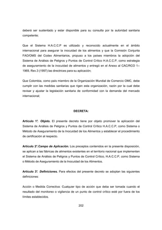 202
deberá ser sustentado y estar disponible para su consulta por la autoridad sanitaria
competente;
Que el Sistema H.A.C.C.P es utilizado y reconocido actualmente en el ámbito
internacional para asegurar la inocuidad de los alimentos y que la Comisión Conjunta
FAO/OMS del Codex Alimentarios, propuso a los países miembros la adopción del
Sistema de Análisis de Peligros y Puntos de Control Crítico H.A.C.C.P, como estrategia
de aseguramiento de la inocuidad de alimentos y entregó en el Anexo al CAC/RCO 1--
1969, Rev.3 (1997) las directrices para su aplicación;
Que Colombia, como país miembro de la Organización Mundial de Comercio OMC, debe
cumplir con las medidas sanitarias que rigen esta organización, razón por la cual debe
revisar y ajustar la legislación sanitaria de conformidad con la demanda del mercado
internacional;
DECRETA:
Artículo 1°. Objeto. El presente decreto tiene por objeto promover la aplicación del
Sistema de Análisis de Peligros y Puntos de Control Crítico H.A.C.C.P, como Sistema o
Método de Aseguramiento de la Inocuidad de los Alimentos y establecer el procedimiento
de certificación al respecto.
Artículo 2°. Campo de Aplicación. Los preceptos contenidos en la presente disposición,
se aplican a las fábricas de alimentos existentes en el territorio nacional que implementen
el Sistema de Análisis de Peligros y Puntos de Control Crítico, H.A.C.C.P, como Sistema
o Método de Aseguramiento de la Inocuidad de los Alimentos.
Artículo 3°. Definiciones. Para efectos del presente decreto se adoptan las siguientes
definiciones:
Acción o Medida Correctiva: Cualquier tipo de acción que deba ser tomada cuando el
resultado del monitoreo o vigilancia de un punto de control crítico esté por fuera de los
límites establecidos.
 