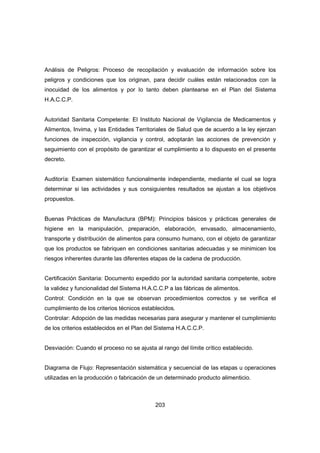 203
Análisis de Peligros: Proceso de recopilación y evaluación de información sobre los
peligros y condiciones que los originan, para decidir cuáles están relacionados con la
inocuidad de los alimentos y por lo tanto deben plantearse en el Plan del Sistema
H.A.C.C.P.
Autoridad Sanitaria Competente: El Instituto Nacional de Vigilancia de Medicamentos y
Alimentos, Invima, y las Entidades Territoriales de Salud que de acuerdo a la ley ejerzan
funciones de inspección, vigilancia y control, adoptarán las acciones de prevención y
seguimiento con el propósito de garantizar el cumplimiento a lo dispuesto en el presente
decreto.
Auditoría: Examen sistemático funcionalmente independiente, mediante el cual se logra
determinar si las actividades y sus consiguientes resultados se ajustan a los objetivos
propuestos.
Buenas Prácticas de Manufactura (BPM): Principios básicos y prácticas generales de
higiene en la manipulación, preparación, elaboración, envasado, almacenamiento,
transporte y distribución de alimentos para consumo humano, con el objeto de garantizar
que los productos se fabriquen en condiciones sanitarias adecuadas y se minimicen los
riesgos inherentes durante las diferentes etapas de la cadena de producción.
Certificación Sanitaria: Documento expedido por la autoridad sanitaria competente, sobre
la validez y funcionalidad del Sistema H.A.C.C.P a las fábricas de alimentos.
Control: Condición en la que se observan procedimientos correctos y se verifica el
cumplimiento de los criterios técnicos establecidos.
Controlar: Adopción de las medidas necesarias para asegurar y mantener el cumplimiento
de los criterios establecidos en el Plan del Sistema H.A.C.C.P.
Desviación: Cuando el proceso no se ajusta al rango del límite crítico establecido.
Diagrama de Flujo: Representación sistemática y secuencial de las etapas u operaciones
utilizadas en la producción o fabricación de un determinado producto alimenticio.
 