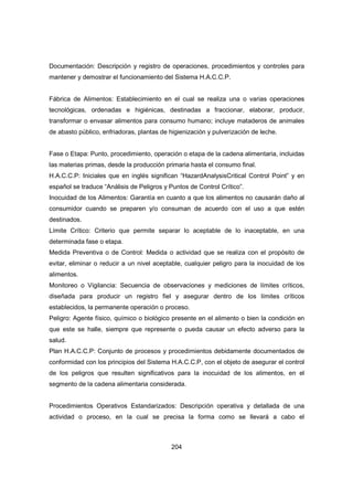 204
Documentación: Descripción y registro de operaciones, procedimientos y controles para
mantener y demostrar el funcionamiento del Sistema H.A.C.C.P.
Fábrica de Alimentos: Establecimiento en el cual se realiza una o varias operaciones
tecnológicas, ordenadas e higiénicas, destinadas a fraccionar, elaborar, producir,
transformar o envasar alimentos para consumo humano; incluye mataderos de animales
de abasto público, enfriadoras, plantas de higienización y pulverización de leche.
Fase o Etapa: Punto, procedimiento, operación o etapa de la cadena alimentaria, incluidas
las materias primas, desde la producción primaria hasta el consumo final.
H.A.C.C.P: Iniciales que en inglés significan “HazardAnalysisCritical Control Point” y en
español se traduce “Análisis de Peligros y Puntos de Control Crítico”.
Inocuidad de los Alimentos: Garantía en cuanto a que los alimentos no causarán daño al
consumidor cuando se preparen y/o consuman de acuerdo con el uso a que estén
destinados.
Límite Crítico: Criterio que permite separar lo aceptable de lo inaceptable, en una
determinada fase o etapa.
Medida Preventiva o de Control: Medida o actividad que se realiza con el propósito de
evitar, eliminar o reducir a un nivel aceptable, cualquier peligro para la inocuidad de los
alimentos.
Monitoreo o Vigilancia: Secuencia de observaciones y mediciones de límites críticos,
diseñada para producir un registro fiel y asegurar dentro de los límites críticos
establecidos, la permanente operación o proceso.
Peligro: Agente físico, químico o biológico presente en el alimento o bien la condición en
que este se halle, siempre que represente o pueda causar un efecto adverso para la
salud.
Plan H.A.C.C.P: Conjunto de procesos y procedimientos debidamente documentados de
conformidad con los principios del Sistema H.A.C.C.P, con el objeto de asegurar el control
de los peligros que resulten significativos para la inocuidad de los alimentos, en el
segmento de la cadena alimentaria considerada.
Procedimientos Operativos Estandarizados: Descripción operativa y detallada de una
actividad o proceso, en la cual se precisa la forma como se llevará a cabo el
 