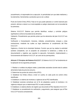 205
procedimiento, el responsable de su ejecución, la periodicidad con que debe realizarse y
los elementos, herramientas o productos que se van a utilizar.
Punto de Control Crítico (PCC): Fase en la que puede aplicarse un control esencial para
prevenir, eliminar o reducir a un nivel aceptable un peligro relacionado con la inocuidad de
los alimentos.
Sistema H.A.C.C.P: Sistema que permite identificar, evaluar y controlar peligros
significativos contra la inocuidad de los alimentos.
Validación: Procedimiento que permite probar que los elementos del plan H.A.C.C.P son
eficaces.
Verificación o Comprobación: Acciones, métodos, procedimientos, ensayos y otras
evaluaciones, mediante las cuales se logra determinar el cumplimiento del Plan
H.A.C.C.P.
Vigilancia y Control de la Autoridad Sanitaria: Función que por ley realiza la autoridad
sanitaria competente, con el propósito de comprobar la existencia y validez de la
documentación y registros que soportan la ejecución, formulación, implementación y
funcionamiento del Sistema H.A.C.C.P, así como de los prerrequisitos.
Artículo 4°. Principios del Sistema H.A.C.C.P . El Sistema H.A.C.C.P se fundamenta en
la aplicación de los siguientes principios:
1. Realizar un análisis de peligros reales y potenciales asociados durante toda la cadena
alimentaria hasta el punto de consumo.
2. Determinar los puntos de control crítico (PCC).
3. Establecer los límites críticos a tener en cuenta, en cada punto de control crítico
identificado.
4. Establecer un sistema de monitoreo o vigilancia de los PCC identificados.
5. Establecer acciones correctivas con el fin de adoptarlas cuando el monitoreo o la
vigilancia indiquen que un determinado PCC no está controlado.
6. Establecer un sistema efectivo de registro que documente el Plan Operativo H.A.C.C.P.
7. Establecer un procedimiento de verificación y seguimiento, para asegurar que el Plan
H.A.C.C.P funciona correctamente.
 