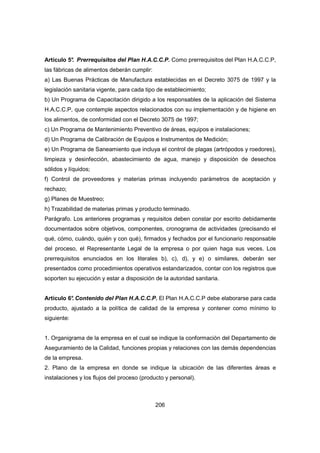 206
Artículo 5°. Prerrequisitos del Plan H.A.C.C.P. Como prerrequisitos del Plan H.A.C.C.P,
las fábricas de alimentos deberán cumplir:
a) Las Buenas Prácticas de Manufactura establecidas en el Decreto 3075 de 1997 y la
legislación sanitaria vigente, para cada tipo de establecimiento;
b) Un Programa de Capacitación dirigido a los responsables de la aplicación del Sistema
H.A.C.C.P, que contemple aspectos relacionados con su implementación y de higiene en
los alimentos, de conformidad con el Decreto 3075 de 1997;
c) Un Programa de Mantenimiento Preventivo de áreas, equipos e instalaciones;
d) Un Programa de Calibración de Equipos e Instrumentos de Medición;
e) Un Programa de Saneamiento que incluya el control de plagas (artrópodos y roedores),
limpieza y desinfección, abastecimiento de agua, manejo y disposición de desechos
sólidos y líquidos;
f) Control de proveedores y materias primas incluyendo parámetros de aceptación y
rechazo;
g) Planes de Muestreo;
h) Trazabilidad de materias primas y producto terminado.
Parágrafo. Los anteriores programas y requisitos deben constar por escrito debidamente
documentados sobre objetivos, componentes, cronograma de actividades (precisando el
qué, cómo, cuándo, quién y con qué), firmados y fechados por el funcionario responsable
del proceso, el Representante Legal de la empresa o por quien haga sus veces. Los
prerrequisitos enunciados en los literales b), c), d), y e) o similares, deberán ser
presentados como procedimientos operativos estandarizados, contar con los registros que
soporten su ejecución y estar a disposición de la autoridad sanitaria.
Artículo 6°. Contenido del Plan H.A.C.C.P. El Plan H.A.C.C.P debe elaborarse para cada
producto, ajustado a la política de calidad de la empresa y contener como mínimo lo
siguiente:
1. Organigrama de la empresa en el cual se indique la conformación del Departamento de
Aseguramiento de la Calidad, funciones propias y relaciones con las demás dependencias
de la empresa.
2. Plano de la empresa en donde se indique la ubicación de las diferentes áreas e
instalaciones y los flujos del proceso (producto y personal).
 