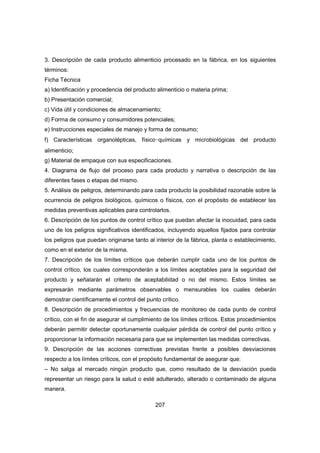 207
3. Descripción de cada producto alimenticio procesado en la fábrica, en los siguientes
términos:
Ficha Técnica
a) Identificación y procedencia del producto alimenticio o materia prima;
b) Presentación comercial;
c) Vida útil y condiciones de almacenamiento;
d) Forma de consumo y consumidores potenciales;
e) Instrucciones especiales de manejo y forma de consumo;
f) Características organolépticas, físico‑químicas y microbiológicas del producto
alimenticio;
g) Material de empaque con sus especificaciones.
4. Diagrama de flujo del proceso para cada producto y narrativa o descripción de las
diferentes fases o etapas del mismo.
5. Análisis de peligros, determinando para cada producto la posibilidad razonable sobre la
ocurrencia de peligros biológicos, químicos o físicos, con el propósito de establecer las
medidas preventivas aplicables para controlarlos.
6. Descripción de los puntos de control crítico que puedan afectar la inocuidad, para cada
uno de los peligros significativos identificados, incluyendo aquellos fijados para controlar
los peligros que puedan originarse tanto al interior de la fábrica, planta o establecimiento,
como en el exterior de la misma.
7. Descripción de los límites críticos que deberán cumplir cada uno de los puntos de
control crítico, los cuales corresponderán a los límites aceptables para la seguridad del
producto y señalarán el criterio de aceptabilidad o no del mismo. Estos límites se
expresarán mediante parámetros observables o mensurables los cuales deberán
demostrar científicamente el control del punto crítico.
8. Descripción de procedimientos y frecuencias de monitoreo de cada punto de control
crítico, con el fin de asegurar el cumplimiento de los límites críticos. Estos procedimientos
deberán permitir detectar oportunamente cualquier pérdida de control del punto crítico y
proporcionar la información necesaria para que se implementen las medidas correctivas.
9. Descripción de las acciones correctivas previstas frente a posibles desviaciones
respecto a los límites críticos, con el propósito fundamental de asegurar que:
– No salga al mercado ningún producto que, como resultado de la desviación pueda
representar un riesgo para la salud o esté adulterado, alterado o contaminado de alguna
manera.
 