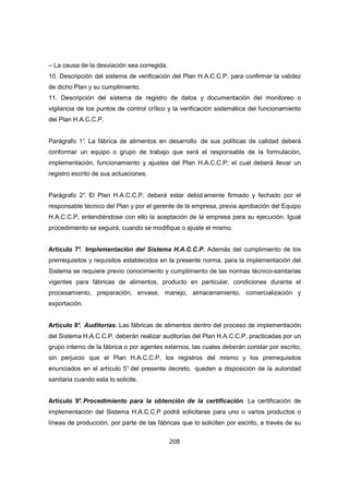 208
– La causa de la desviación sea corregida.
10. Descripción del sistema de verificación del Plan H.A.C.C.P, para confirmar la validez
de dicho Plan y su cumplimiento.
11. Descripción del sistema de registro de datos y documentación del monitoreo o
vigilancia de los puntos de control crítico y la verificación sistemática del funcionamiento
del Plan H.A.C.C.P.
Parágrafo 1°. La fábrica de alimentos en desarrollo de sus políticas de calidad deberá
conformar un equipo o grupo de trabajo que será el responsable de la formulación,
implementación, funcionamiento y ajustes del Plan H.A.C.C.P; el cual deberá llevar un
registro escrito de sus actuaciones.
Parágrafo 2°. El Plan H.A.C.C.P, deberá estar debid amente firmado y fechado por el
responsable técnico del Plan y por el gerente de la empresa, previa aprobación del Equipo
H.A.C.C.P, entendiéndose con ello la aceptación de la empresa para su ejecución. Igual
procedimiento se seguirá, cuando se modifique o ajuste el mismo.
Artículo 7°. Implementación del Sistema H.A.C.C.P. Además del cumplimiento de los
prerrequisitos y requisitos establecidos en la presente norma, para la implementación del
Sistema se requiere previo conocimiento y cumplimiento de las normas técnico-sanitarias
vigentes para fábricas de alimentos, producto en particular, condiciones durante el
procesamiento, preparación, envase, manejo, almacenamiento, comercialización y
exportación.
Artículo 8°. Auditorías. Las fábricas de alimentos dentro del proceso de implementación
del Sistema H.A.C.C.P, deberán realizar auditorías del Plan H.A.C.C.P, practicadas por un
grupo interno de la fábrica o por agentes externos, las cuales deberán constar por escrito;
sin perjuicio que el Plan H.A.C.C.P, los registros del mismo y los prerrequisitos
enunciados en el artículo 5° del presente decreto, queden a disposición de la autoridad
sanitaria cuando esta lo solicite.
Artículo 9°. Procedimiento para la obtención de la certificación. La certificación de
implementación del Sistema H.A.C.C.P podrá solicitarse para uno o varios productos o
líneas de producción, por parte de las fábricas que lo soliciten por escrito, a través de su
 