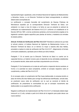 209
representante legal o apoderado, ante el Instituto Nacional de Vigilancia de Medicamentos
y Alimentos, Invima, o a la Dirección Territorial de Salud correspondiente; la solicitud
deberá estar acompañada de:
La certificación o concepto favorable del cumplimiento de Buenas Prácticas de
Manufactura expedido por la correspondiente Dirección Territorial de Salud, con
antelación no mayor a tres (3) meses a la fecha en que se presente la solicitud de
certificación de implementación del Sistema H.A.C.C.P, conforme a lo establecido en el
Decreto 3075 de 1997, o de las condiciones sanitarias y de funcionamiento exigidas en la
legislación sanitaria vigente específica para plantas de leches y mataderos de animales
de abasto público.
Artículo 10.Visita de Verificación del Plan H.A.C.C.P. Recibida la solicitud de que trata
el artículo anterior, el Instituto Nacional de Vigilancia de Medicamentos Invima o la
Dirección Territorial de Salud, en un término no mayor a sesenta (60) días hábiles,
procederá a realizar la visita de verificación del Plan H.A.C.C.P , diligenciando el formato
o formulario establecido y aprobado para el efecto por dicho Instituto.
Parágrafo 1°. En el evento que la Dirección Territo rial de Salud no cuente con la
capacidad técnica y el talento humano para el desarrollo de las actividades establecidas
en el presente decreto, éstas serán asumidas conjuntamente con el Invima.
Parágrafo 2°. Con fundamento en la visita de verifi cación e inspección técnico sanitaria, el
Invima o la autoridad de salud competente, emitirán el concepto respectivo sobre el
cumplimiento y validez del Plan H.A.C.C.P.
Si el concepto sobre el cumplimiento del Plan fuese desfavorable, la empresa tendrá un
plazo de treinta (30) días hábiles para corregir las deficiencias identificadas, vencido éste,
se practicará nueva visita de verificación con la cual se concluirá el trámite de
certificación; de presentarse la eventualidad de que el concepto nuevamente sea
desfavorable no se expedirá dicha certificación.
Negada la certificación de implementación del Plan H.A.C.C.P, el interesado deberá dejar
transcurrir un (1) año, contado a partir de la fecha de la negación para poder elevar una
nueva solicitud.
 