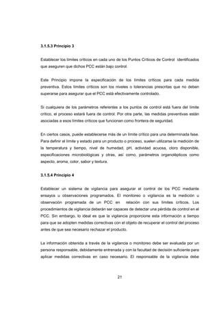 21
3.1.5.3 Principio 3
Establecer los límites críticos en cada uno de los Puntos Críticos de Control identificados
que aseguren que dichos PCC están bajo control.
Este Principio impone la especificación de los límites críticos para cada medida
preventiva. Estos límites críticos son los niveles o tolerancias prescritas que no deben
superarse para asegurar que el PCC está efectivamente controlado.
Si cualquiera de los parámetros referentes a los puntos de control está fuera del límite
crítico, el proceso estará fuera de control. Por otra parte, las medidas preventivas están
asociadas a esos límites críticos que funcionan como frontera de seguridad.
En ciertos casos, puede establecerse más de un límite crítico para una determinada fase.
Para definir el límite y estado para un producto o proceso, suelen utilizarse la medición de
la temperatura y tiempo, nivel de humedad, pH, actividad acuosa, cloro disponible,
especificaciones microbiológicas y otras, así como, parámetros organolépticos como
aspecto, aroma, color, sabor y textura.
3.1.5.4 Principio 4
Establecer un sistema de vigilancia para asegurar el control de los PCC mediante
ensayos u observaciones programados. El monitoreo o vigilancia es la medición u
observación programada de un PCC en relación con sus límites críticos. Los
procedimientos de vigilancia deberán ser capaces de detectar una pérdida de control en el
PCC. Sin embargo, lo ideal es que la vigilancia proporcione esta información a tiempo
para que se adopten medidas correctivas con el objeto de recuperar el control del proceso
antes de que sea necesario rechazar el producto.
La información obtenida a través de la vigilancia o monitoreo debe ser evaluada por un
persona responsable, debidamente entrenada y con la facultad de decisión suficiente para
aplicar medidas correctivas en caso necesario. El responsable de la vigilancia debe
 