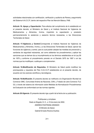 211
actividades relacionadas con certificación, verificación y auditoría de Planes y seguimiento
del Sistema H.A.C.C.P, dentro del respectivo Plan de Atención Básica, PAB.
Artículo 16. Apoyo y Capacitación. Para efectos del cumplimiento de lo establecido en
el presente decreto, el Ministerio de Salud y el Instituto Nacional de Vigilancia de
Medicamentos y Alimentos, Invima, impartirán la capacitación y prestarán
permanentemente la asistencia y asesoría técnica necesarias, a las Direcciones
Territoriales de Salud.
Artículo 17.Vigilancia y Control.Corresponde al Instituto Nacional de Vigilancia de
Medicamentos y Alimentos, Invima, y a las Direcciones Territoriales de Salud, ejercer las
funciones de vigilancia y control, para lo cual podrán adoptar las medidas de prevención y
sanitarias de seguridad necesarias, así como adelantar los procedimientos y aplicar las
sanciones que se deriven de su incumplimiento en los términos establecidos en la Ley 09
de 1979 y conforme al procedimiento previsto en el Decreto 3075 de 1997 o en las
normas que los modifiquen, sustituyan o complementen.
Artículo 18.Modificación de Requisitos. El Ministerio de Salud podrá modificar los
prerrequisitos y requisitos del Plan H.A.C.C.P establecidos en el presente decreto, de
acuerdo con los avances científicos y tecnológicos.
Artículo 19.Notificación. El presente decreto se notificará a la Organización Mundial de
Comercio OMC, Comunidad Andina de Naciones, CAN, y Tratado de Libre Comercio TLC
G3, a través del sistema de información sobre Medidas de Normalización Procedimientos
de Evaluación de conformidad con las normas vigentes.
Artículo 20.Vigencia. El presente decreto rige a partir de la fecha de su publicación.
Publíquese y cúmplase.
Dado en Bogotá, D. C., a 18 de enero de 2002.
ANDRES PASTRANA ARANGO
El Ministro de Salud,
Gabriel Ernesto Riveros Dueñas
 