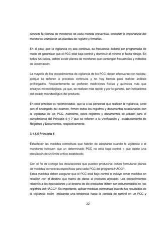 22
conocer la técnica de monitoreo de cada medida preventiva, entender la importancia del
monitoreo, completar las planillas de registro y firmarlas.
En el caso que la vigilancia no sea continua, su frecuencia deberá ser programada de
modo de garantizar que el PCC esté bajo control y disminuir al mínimo el factor riesgo. En
todos los casos, deben existir planes de monitoreo que contengan frecuencias y métodos
de observación.
La mayoría de los procedimientos de vigilancia de los PCC, deben efectuarse con rapidez,
porque se refieren a procesos continuos y no hay tiempo para realizar análisis
prolongados. Frecuentemente se prefieren mediciones físicas y químicas más que
ensayos microbiológicos, ya que, se realizan más rápido y por lo general, son indicadores
del estado microbiológico del producto.
En este principio es recomendable, que la o las personas que realicen la vigilancia, junto
con el encargado del examen, firmen todos los registros y documentos relacionados con
la vigilancia de los PCC. Asimismo, estos registros y documentos se utilizan para el
cumplimiento del Principio 6 y 7 que se refieren a la Verificación y establecimiento de
Registros y Documentos, respectivamente.
3.1.5.5 Principio 5
Establecer las medidas correctivas que habrán de adoptarse cuando la vigilancia o el
monitoreo indiquen que un determinado PCC no está bajo control o que existe una
desviación de un límite crítico establecido.
Con el fin de corregir las desviaciones que pueden producirse deben formularse planes
de medidas correctivas específicas para cada PCC del programa HACCP.
Estas medidas deben asegurar que el PCC está bajo control e incluye tomar medidas en
relación con el destino que habrá de darse al producto afectado. Los procedimientos
relativos a las desviaciones y al destino de los productos deben ser documentados en los
registros del HACCP. Es importante, aplicar medidas correctivas cuando los resultados de
la vigilancia estén indicando una tendencia hacia la pérdida de control en un PCC y
 