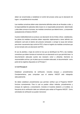 23
deben ser encaminadas a restablecer el control del proceso antes que la desviación dé
lugar a una pérdida de la inocuidad.
Las medidas correctivas deben estar claramente definidas antes de ser llevadas a cabo y
la responsabilidad de aplicarlas debe recaer en un responsable previamente determinado
y éste debe conocer el proceso, las medidas correctivas que deberá tomar y comprender
acabadamente el Sistema HACCP.
Cuando indefectiblemente se produce una desviación de los límites críticos establecidos,
los planes de medidas correctivas deben responder objetivamente a tener definido con
antelación cuál será el destino del producto rechazado o corregir la causa del rechazo
para tener nuevamente bajo control el PCC o llevar el registro de medidas correctivas que
se han tomado ante una desviación del PCC.
El uso de planillas u hojas de control en las que se identifiquen los PCC y las medidas
correctivas que deben tomarse al momento de una desviación es lo que permitirá tener la
documentación adecuada cuando sea necesario volver a utilizarlas. Asimismo es
recomendable archivar, por el plazo que se considere adecuado, la documentación como
parte de los registros dispuestos en el Principio 7.
3.1.5.6 Principio 6
Establecer procedimientos de verificación, incluidos ensayos y procedimientos
Complementarios, para comprobar que el sistema HACCP está trabajando
adecuadamente.
Se deben establecer procedimientos que permitan verificar que el Programa HACCP
funciona correctamente. Para lo cual se pueden utilizar métodos, procedimientos y
ensayos de vigilancia y comprobación, incluidos el muestreo aleatorio y el análisis. La
frecuencia de la verificación debe ser suficiente para validar el Programa HACCP. Como
actividades de verificación se pueden mencionar:
 