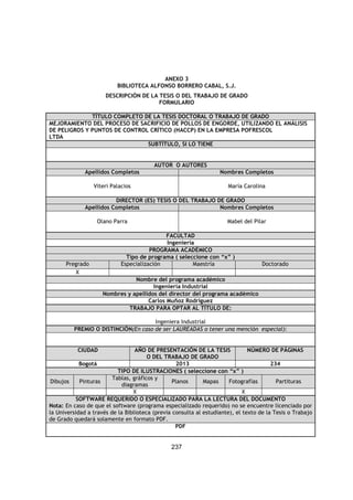 237
ANEXO 3
BIBLIOTECA ALFONSO BORRERO CABAL, S.J.
DESCRIPCIÓN DE LA TESIS O DEL TRABAJO DE GRADO
FORMULARIO
TÍTULO COMPLETO DE LA TESIS DOCTORAL O TRABAJO DE GRADO
MEJORAMIENTO DEL PROCESO DE SACRIFICIO DE POLLOS DE ENGORDE, UTILIZANDO EL ANÁLISIS
DE PELIGROS Y PUNTOS DE CONTROL CRÍTICO (HACCP) EN LA EMPRESA POFRESCOL
LTDA
SUBTÍTULO, SI LO TIENE
AUTOR O AUTORES
Apellidos Completos Nombres Completos
Viteri Palacios María Carolina
DIRECTOR (ES) TESIS O DEL TRABAJO DE GRADO
Apellidos Completos Nombres Completos
Olano Parra Mabel del Pilar
FACULTAD
Ingeniería
PROGRAMA ACADÉMICO
Tipo de programa ( seleccione con “x” )
Pregrado Especialización Maestría Doctorado
X
Nombre del programa académico
Ingeniería Industrial
Nombres y apellidos del director del programa académico
Carlos Muñoz Rodríguez
TRABAJO PARA OPTAR AL TÍTULO DE:
Ingeniera Industrial
PREMIO O DISTINCIÓN(En caso de ser LAUREADAS o tener una mención especial):
CIUDAD AÑO DE PRESENTACIÓN DE LA TESIS
O DEL TRABAJO DE GRADO
NÚMERO DE PÁGINAS
Bogotá 2013 234
TIPO DE ILUSTRACIONES ( seleccione con “x” )
Dibujos Pinturas
Tablas, gráficos y
diagramas
Planos Mapas Fotografías Partituras
X X
SOFTWARE REQUERIDO O ESPECIALIZADO PARA LA LECTURA DEL DOCUMENTO
Nota: En caso de que el software (programa especializado requerido) no se encuentre licenciado por
la Universidad a través de la Biblioteca (previa consulta al estudiante), el texto de la Tesis o Trabajo
de Grado quedará solamente en formato PDF.
PDF
 