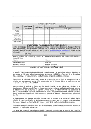 238
MATERIAL ACOMPAÑANTE
TIPO
DURACIÓN
(minutos)
CANTIDAD
FORMATO
CD DVD Otro ¿Cuál?
Vídeo
Audio
Multimedia
Producción
electrónica
Otro Cuál?
DESCRIPTORES O PALABRAS CLAVE EN ESPAÑOL E INGLÉS
Son los términos que definen los temas que identifican el contenido. (En caso de duda para designar
estos descriptores, se recomienda consultar con la Sección de Desarrollo de Colecciones de la
Biblioteca Alfonso Borrero Cabal S.J en el correo biblioteca@javeriana.edu.co, donde se les
orientará).
ESPAÑOL INGLÉS
(HACCP) Análisis de Peligros y Puntos de
Control Críticos
(HACCP) Hazard Analysis and Critical Control Points
Proceso Processes
Diagrama de flujo Flowchart
Métodos y tiempos Methods and times
RESUMEN DEL CONTENIDO EN ESPAÑOL E INGLÉS
El presente trabajo se basó en el diseño del sistema HACCP y el estudio de métodos y tiempos al
proceso de sacrificio de pollos de engorde en la empresa POFRESCOL LTDA, con el fin de mejorar
dicho proceso y a su vez aumentar la productividad y competitividad de la empresa.
Inicialmente se parte del diagnóstico actual de la empresa, verificando el cumplimiento de la
empresa de los requisitos de las BPM establecidos en el Decreto 3075, lo cual permitió dar
continuidad al diseño del Plan HACCP.
Posteriormente se realiza la formación del equipo HACCP, la descripción del producto y el
levantamiento del diagrama de flujo in situ del proceso, se realizó el análisis de peligros al proceso,
la determinación de los Puntos de Control Críticos (PCC), el establecimiento de los limites de
control, el sistema de vigilancia, medidas correctivas y los procedimientos de verificación de los
puntos críticos encontrados, así como también el sistema de registro y documentación del Sistema
HACCP.
Se determinaron los tiempos utilizados durante todo el proceso y se realizó el análisis de los
métodos de trabajo realizados en la planta los cuales retrasan el proceso, estableciendo las mejoras
al proceso y a su vez la disminución del tiempo a partir de la implementación de las mismas.
Finalmente se realizó el análisis financiero de la propuesta con el fin de determinar si el proyecto se
justifica y es viable para la empresa.
This work was based on the design of the HACCP system and the study of methods and times the
 