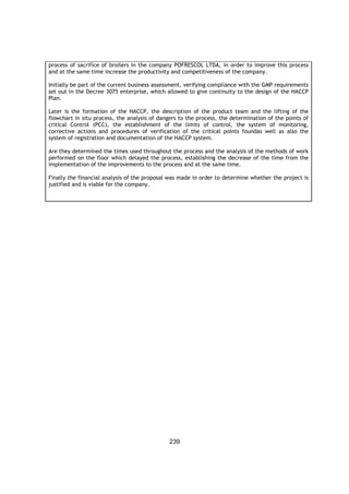 239
process of sacrifice of broilers in the company POFRESCOL LTDA, in order to improve this process
and at the same time increase the productivity and competitiveness of the company.
Initially be part of the current business assessment, verifying compliance with the GMP requirements
set out in the Decree 3075 enterprise, which allowed to give continuity to the design of the HACCP
Plan.
Later is the formation of the HACCP, the description of the product team and the lifting of the
flowchart in situ process, the analysis of dangers to the process, the determination of the points of
critical Control (PCC), the establishment of the limits of control, the system of monitoring,
corrective actions and procedures of verification of the critical points foundas well as also the
system of registration and documentation of the HACCP system.
Are they determined the times used throughout the process and the analysis of the methods of work
performed on the floor which delayed the process, establishing the decrease of the time from the
implementation of the improvements to the process and at the same time.
Finally the financial analysis of the proposal was made in order to determine whether the project is
justified and is viable for the company.
 