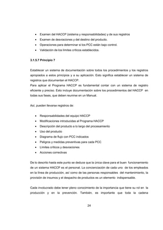24
• Examen del HACCP (sistema y responsabilidades) y de sus registros
• Examen de desviaciones y del destino del producto.
• Operaciones para determinar si los PCC están bajo control.
• Validación de los límites críticos establecidos.
3.1.5.7 Principio 7
Establecer un sistema de documentación sobre todos los procedimientos y los registros
apropiados a estos principios y a su aplicación. Esto significa establecer un sistema de
registros que documentan el HACCP.
Para aplicar el Programa HACCP es fundamental contar con un sistema de registro
eficiente y preciso. Esto incluye documentación sobre los procedimientos del HACCP en
todas sus fases, que deben reunirse en un Manual.
Así, pueden llevarse registros de:
• Responsabilidades del equipo HACCP
• Modificaciones introducidas al Programa HACCP
• Descripción del producto a lo largo del procesamiento
• Uso del producto
• Diagrama de flujo con PCC indicados
• Peligros y medidas preventivas para cada PCC
• Límites críticos y desviaciones
• Acciones correctivas
De lo descrito hasta este punto se deduce que la única clave para el buen funcionamiento
de un sistema HACCP es el personal. La concienciación de cada uno de los empleados
en la línea de producción, así como de las personas responsables del mantenimiento, la
provisión de insumos y el despacho de productos es un elemento indispensable.
Cada involucrado debe tener pleno conocimiento de la importancia que tiene su rol en la
producción y en la prevención. También, es importante que toda la cadena
 
