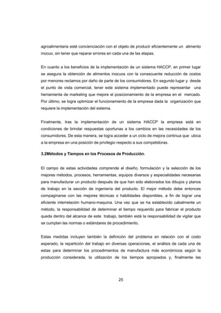 25
agroalimentaria esté concienciación con el objeto de producir eficientemente un alimento
inocuo, sin tener que reparar errores en cada una de las etapas.
En cuanto a los beneficios de la implementación de un sistema HACCP, en primer lugar
se asegura la obtención de alimentos inocuos con la consecuente reducción de costos
por menores reclamos por daño de parte de los consumidores. En segundo lugar y desde
el punto de vista comercial, tener este sistema implementado puede representar una
herramienta de marketing que mejore el posicionamiento de la empresa en el mercado.
Por último, se logra optimizar el funcionamiento de la empresa dada la organización que
requiere la implementación del sistema.
Finalmente, tras la implementación de un sistema HACCP la empresa está en
condiciones de brindar respuestas oportunas a los cambios en las necesidades de los
consumidores. De esta manera, se logra acceder a un ciclo de mejora continua que ubica
a la empresa en una posición de privilegio respecto a sus competidoras.
3.2Métodos y Tiempos en los Procesos de Producción.
El campo de estas actividades comprende el diseño, formulación y la selección de los
mejores métodos, procesos, herramientas, equipos diversos y especialidades necesarias
para manufacturar un producto después de que han sido elaborados los dibujos y planos
de trabajo en la sección de ingeniería del producto. El mejor método debe entonces
compaginarse con las mejores técnicas o habilidades disponibles, a fin de lograr una
eficiente interrelación humano-maquina. Una vez que se ha establecido cabalmente un
método, la responsabilidad de determinar el tiempo requerido para fabricar el producto
queda dentro del alcance de este trabajo, también está la responsabilidad de vigilar que
se cumplan las normas o estándares de procedimiento.
Estas medidas incluyen también la definición del problema en relación con el costo
esperado, la repartición del trabajo en diversas operaciones, el análisis de cada una de
estas para determinar los procedimientos de manufactura más económicos según la
producción considerada, la utilización de los tiempos apropiados y, finalmente las
 
